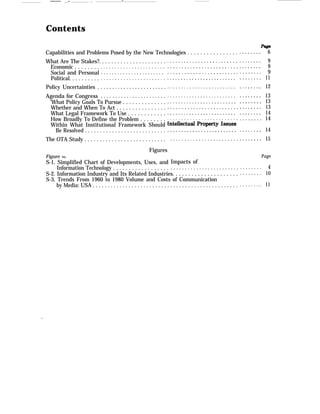 —— ..- . —
Contents
Capabilities and Problems Posed by the New Technologies . . . . . . . . . . . . . . . .
What Are The Stakes?. . . . . . . . . . . . . . . . . . . . . .
Economic . . . . . . . .
Social and Personal
Political. . . . . . . . . .
Policy Uncertainties .
Agenda for Congress
. . . . . . . . . . . . . . . . . . . . . . .
. . . . . . . . . . . . . . . . . . . . . . .
. . . . . . . . . . . . . . . . . . . . . . .
. . . . . . . . . . . . . . . . . . . . . . .
. . . . . . . . . . . . . . . . . . . . . . .
‘What Policy Goals To Pursue . . . . . . . . . . . . . .
Whether and When To Act . . . . . . . . . . . . . . . .
What Legal Framework To Use . . . . . . . . . . . .
How Broadly To Define the Problem . . . . . . . .
Within What Institutional Framework Should
Be Resolved . . . . . . . . . . . . . . . . . . . . . . . . . . .
The OTA Study . . . . . . . . . . . . . . . . . . . . . . . . . . .
. . . . . . . . . . . . . . . . . . . . . . . . .
. . . . . . . . . . . . . . . . . . . . . . . . .
. . . . . . . . . . . . . . . . . . . . . . . . .
. . . . . . . . . . . . . . . . . . . . . . . . .
. . . . . . . . . . . . . . . . . . . . . . . . .
. . . . . . . . . . . . . . . . . . . . . . . . .
. . . . . . . . . . . . . . . . . . . . . . . . .
. . . . . . . . . . . . . . . . . . . . . . . . .
. . . . . . . . . . . . . . . . . . . . . . . . .
.
Figures
Figure No.
S-1. Simplified Chart of Developments, Uses, and
Information Technology . . . . . . . . . . . . . . . . . .
. . . . . . . . . . . . . . . . . . . . . . . .
. . . . . . . . . . . . . . . . . . . . . . . .
Impacts of
. . . . . . . . . . . . . . . . . . . . . . . .
S-2. Information Industry and Its Related Industries. . . . . . . . . . . . . . . . . . . . .
S-3. Trends From 1960 to 1980 Volume and Costs of Communication
by Media: USA . . . . . . . . . . . . . . . . . . . . . . . . . . . . . . . . . . . . . . . . . . . . . . . . .
. . . . . . . .
. . . . . . . .
. . . . . . . .
. . . . . . . .
. . . . . . . .
. . . . . . . .
. . . . . . . .
. . . . . . . .
. . . . . . . .
. . . . . . . .
. . . . . . . .
. . . . . . . .
. . . . . . . .
6
9
9
9
11
12
13
13
13
14
14
14
15
Page
. . . . . . . . 4
. . . . . . . . 10
. . . . . . . . 11
.
 