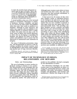 Ch.
ly work, the records of past and present re-
search must be open to scrutiny. This is the
only way the intellectual audit trail that is
at the heart of discovery can be maintained.
Limitecl or conditional access to bibliographic
records (or information about information in
any form) is of particular concern .71
A second problem arises out of the increased
capacity to manipulate information in comput-
er databases. Accuracy, reliability, and qual-
ity are concerns for both author and publisher
when they enter their works or products in a
database. Although in some instances, the
author may cooperate with the publisher in de-
veloping abstracts of technical works or books,
in others, the author does not play a role. In-
stead, teams of editors and research librarians,
or others who are developing or assembling the
database, may abstract the works. In all cases,
authors and publishers want to assure that the
abstracted or summarized work maintains its
integrity.
The issue of information presentation, integ-
rity, and documentation of sources is also be-
coming a problem for artistic creators, such
as photographers and artists whose images
may become part of large electronic libraries.
—.——
‘Scholarship, Research, and Access to Information, A
Statement from the Council on Library Resources, Washing-
t`on, D.C. January 1985.
5— Impact of Technology on fhe Creative Environment q 149
Although most creators want others to learn
and benefit from their works, they also want
assurance that their personal contribution is
recognized and kept intact.
A final concern for all creators, be they scien-
tists, scholars, artists, or individual learners,
is one relating to cost and access. As more data-
bases and electronic libraries develop, infor-
mation that was once available in journals or
other paper forms may now appear only in com-
puter-processable forms. Now providing com-
puter database services, academic and public
libraries face new and increasing costs. Some
have been able to pass on costs of on-line
searching to users rather than subsidizing
those costs within the library budget. But,
while grants and subsidies may fund the work
of many scholars and scientists and, therefore,
cover these additional costs, they will not fund
others, who will be disadvantaged. And those
who can pay, cannot only tap into electronic
resources, they can also take advantage of in-
formation brokers and information on demand
services now available at additional cost.72
‘See for example, Darid Streitfeld, “Ask and The3’ shall
Retrie’e, ” The W’ashignton Post, Aug. 16, 1985, p. 1~5. A t}rpi-
cal information on demand research project may cost a client
about $300. Clients include businesses, foundations, hobb~’ists,
and ini’enters, even writers who are ‘‘reasonably success-
ful’’–and can afford to pay, for these services,
IMPACT OF TECHNOLOGY ON ROLES,
RELATIONSHIPS AND REWARDS
Roles and Relationships pendent on the publisher who had a monopoly
The use of technology in society involves in-
on the distribution of works.73
dividuals working in relation to one another. New information technologies, too, can make
The characteristics of the technology they use creators more or less dependent on others, al-
help to define the roles people play in these rela- tering the relationship between author and
tionships. Again, the case of printing illus- publisher, film maker and producer, database
trates how this might take place. Before pub- compiler and distributor, and inventor and
lishers became established, authors depended manufacturer. Whether this change in the rela-
on patrons to support their work. With the ad-
vent of publishers, this dependency ended, to
be replaced by another. The author became de-
‘Benjamin Kaplan, An Unhurried View of Copyright {New
York and London: Columbia University Press, 1967).
 