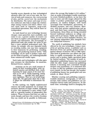 150 q Intellectual Property Rights in an Age of Electronics and Information
tionship occurs depends on how technological
advances affect the costs of new tools, the loca-
tion of tools and resources, the restructuring
of roles, and the control over the mechanisms
for distribution. The nature and scope of crea-
tive endeavors also help to shape the relation-
ships among creators and others. Where crea-
tors must work in expensive, large-scale,
centralized operations, they will be more in-
terdependent.
As tools based on new technology become
cheaper, more powerful, more available, and
easier to use, a greater number of creators can
use them to explore and manipulate images,
sounds, and information, The increasingly so-
phisticated tools also enable the artist to pro-
duce a more polished professional work. Mu-
sicians, for example, who once depended totally
on recording studios, now may have equipment
in their basements for performing, recording,
mixing, and producing musical works.74
This
technology can be used to produce tapes that,
on the basis of quality, are indistinguishable
from commercial studio tapes.
Such tools and technologies will also open
new avenues for distribution. As musician,
Richard Green, explains:
. . . musicians can for very small amounts of
money do their recording project, print un-
limited cassettes and distribute them, totally
bypassing the larger aspects of the music bus-
iness as we call it, Totally bypassing, among
other things. . . . copyright laws [and] govern-
ment regulations. There are a lot of bad things
about this. The good point about this is that
it allows the individual to disseminate his
work.75
In film making, too, highly sophisticated
cameras and audio equipment are no longer the
exclusive domain of major studios. Dropping
in price, this equipment is more widely avail-
able to a growing number of independent film
makers. These creators find they are able to
work cheaply and have the creative freedom
they say would not be possible in Hollywood,
‘Richard Green, OTA Workshop on the Impact of Technol-
ogy on the Creative Environment, Apr. 24, 1985.
“’Ibid.
where the average film budget is $11 million.76
Just as audio technologies enable musicians
to create finished products, so too have the
tools to create and edit images allowed the film
maker to produce professional and appealing
products, on modest budgets, with funds
scavenged from foundations, government, in-
dividual investors, and even relatives. More-
over, with their greater sophistication and ap-
peal, and their more extensive distribution
mechanisms, these films are being extended
beyond traditional audiences on college cam-
puses and in art houses. Public and cable tele-
vision, as well as local multiplex theaters, are
now showing independent films alongside first-
run Hollywood features.77
The world of publishing has similarly been
affected by the new technologies. Using a state-
of-the-art printing system, a publisher such as
Westview Press can quickly produce books in
limited editions of between 100 to 2,000 copies.
This kind of production run allows the pub-
lisher to rapidly accommodate the needs of the
market and to produce highly specialized books
for limited markets.78
The number of small, in-
dependent publishing houses has increased
while the older, larger, commercial publishing
industry is becoming more centralized through
mergers and acquisitions. It is estimated that
as many as 200 new publishers start operations
every month. In the last decade, the number
of publishing houses has quadrupled and now
stands at about 20,000.79
Whether creating and publishing computer-
readable databases, monographs, or full man-
uscripts, both authors and publishers can use
computer-driven tools and resources. At the
same time, technology itself is changing the
“Kathleen Hulser, “Ten Cheap Movies and How They Got
That Way, ” American Film, May 1984, pp. 22-25, 53.
77
See for example, Julie Salamon, “It’s Boomlet Time for
Moviedom’s Little Guys, ” Wall Street Journal, Mar. 28, 1985.
Notes Salamon, the number of such film makers is growing:
the Association of Independent Video and Filmmakers has
grown to more than 3,000 members from 700 in 1980.
‘“See for example, Lisa See, “Frederick Praeger: Portrait of
a Publisher, ” Publishers Weekly, June 14, 1985.
“see Marc Leepson, “The Book Business, Editorial Re-
search Reports,” The Congressional Quarterly, Washington,
DC, June 28, 1985.
 