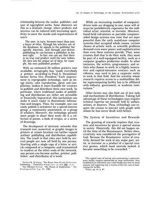 Ch. 5—Irnpact of Technology on the Creative Environment q 151
relationship between the author, publisher, and
user of copyrighted works. Some observers see
this as a dramatic change, where products and
services can be tailored with increasing speci-
ficity to meet the needs and requirements of
users:
The user, in turn, becomes more than just
a buyer of titles. Through his selective use of
the databases, he signals to the publisher his
specific interests, and through user-driven
publishing he can become a publisher in his
own right. . . . In fact, one can say that there
is no true end product until the user tailors
the data into his unique set of ideas, for exam-
ple, his own published product.80
With an estimated 20 million printers now
available, xerography has “made everybody
a printer, according to Paul A. Strassman,
former Xerox Vice President.81
Each improve-
ment in reprographic technology, such as im-
age clarity, color reproduction, speed, and com-
pilation, makes it more feasible for creators
to publish and distribute their own work. In
particular, where traditional modes of publish-
ing and distribution are either not accessible
or financially impractical, this mechanism can
make it much easier to disseminate informa-
tion and images. Thus, for example, one can
easily publish a newsletter for a special-interest
group, a community association, or a group
of scholars. Moreover, the technology permits
more people to share their work—be it a col-
lection of poems, a book of recipes, or a series
of drawings.
The development of electronic networks that
transmit text, numerical, or graphic images to
printers at remote locations can further expand
authors’ publishing and distribution capabili-
ties. The result is that roles once held by sev-
eral people are now all held by one person.
Starting with a single copy of a letter or arti-
cle composed at a computer and transmitted
to readers at the other ends of the network,
one person can become author, printer, pub-
lisher, and distributor of a work.
*’Ilerbert R. 13rinberg, “The Brave New J$’orld of F;lectronic
Publishing, ” Publishers it’eekl}’, No. 23, 19/+4, pp. 3z-05
“’See Michael Kernan, “The Deans of Duplication, ” 7’he
Jt’zx+ington Post, .Aug, 21, 1985.
While an increasing number of computer-
driven tools are dropping in cost, some will al-
ways be prohibitively expensive for the indi-
vidual artist, scientist, or inventor. Moreover,
hand-held calculators or portable computer-
aided design systems now exist that are more
powerful than the early mainframe computer
systems that occupied whole rooms, certain
classes of artistic work, or scientific problems
demand even more power and sophistication
than even these systems provide. Thus, some
creators find that to do their work, they must
be part of a well-equipped facility, such as a
computer graphics production studio. In other
instances, the writers, programmers, and ar-
tists who choose to work in a highly innova-
tive and capital-intensive venture, such as
videotex, may need to join a corporate entity
to work in that field. And the scientist whose
research requires access to a multimillion dol-
lar supercomputing facility has to be affiliated
with industry, government, or academic insti-
tutions.82
Other factors may also limit use of new tools
and mechanisms of distribution. Taking full
advantage of these technologies may require
technical expertise not normally held by authors,
artists, or dancers. Thus, technology can re-
quire the creator to interact with people with
whom he has never dealt with before.
The System of Incentives and Rewards
The granting of rewards requires that crea-
tors and inventors be given a special status
in society. Historically, this did not happen un-
til the time of the Renaissance. Before then,
creativity was considered the prerogative of
God. Because the Renaissance notion of crea-
tivity deemed the work of any major poet, art-
ist, or inventor as a product of a special crea-
tive genius, which most mortals lacked, it
became something to be rewarded. ”
“The capital costs of buying and maintaining a supercom-
puter facility requires sponsorship by large institutions. Once
established an individual user could simply buy time in small
amounts still supporting only a fraction of the true costs of main-
taining the facility.
“’Pacey, op. cit, p. 87.
 