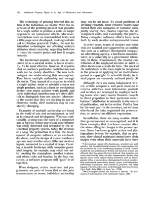 152 . Intellectual Property Rights in an Age of Electronics and Information
The technology of printing fostered this no-
tion of the individual, as creator. With the in-
vention of the printing press it was possible
for a single author to produce a work, no longer
dependent on communal efforts. Moreover,
conventions such as standardized texts and
a title page were developed, making individ-
ual attribution practical. Today, the new in-
formation technologies are affecting society’s
attitudes about creativity, regarding both how
it treats the creative genius and how it assigns
rewards.
The intellectual property system can be con-
ceived of as a societal device to foster creativ-
ity. To be most effective, however, it requires
that an author’s particular contribution and
work can be clearly identified. The new tech-
nologies are undermining this assumption.
They foster multiple authorship and intangi-
ble works. Thus, instead of a situation in which
a single author, artist or scientist creates one
single product, such as a book or mechanical
device, now many authors work jointly and
their individual contributions are often diffi-
cult to distinguish from one another. Moreover,
to the extent that they are working in and on
electronic media, their materials may be con-
stantly changing.
Examples of multiple authorship are found
in the world of arts and entertainment, as well
as in research and development. Whereas tradi-
tionally, a song was the work of a composer
and a lyricist, whose particular contribution
was easily discerned and rewarded by the in-
tellectual property system, today the creation
of a song, the production of a film, the devel-
opment of computer software or an electronic
database, and the design of a new hardware
system, may involve many different creative
inputs, connected in a myriad of ways. Creat-
ing a seaside landscape with computer-gener-
ated imagery, for example, may entail one art-
ist creating the atmosphere, another texture,
and others rocks and beaches. In the final exe-
cution, a software program will “glue” it all
together.
When designers, artists, musicians, and pro-
grammers are parts of teams that receive joint
remuneration as teams, individual authorship
may not be an issue. To avoid problems of
dividing rewards, some creative teams have
formed their own companies or economic units,
jointly sharing their creative expertise, the de-
velopment costs, and eventually, the profits.
Many computer software efforts have been
built by such creative entrepreneurial teams.
In other cases, teams of creators and scien-
tists are salaried and supported by an institu-
tion such as a software development company,
an advertising agency, a hardware manufac-
turer, or a university or a government labora-
tory. In these circumstances, the creative con-
tribution of the employed inventor or artist is
often treated as a work-for-hire. The work of
the individuals in the team might be recognized
in the process of applying for an institutional
patent or copyright. In scientific fields, tech-
nical papers are commonly authored jointly .84
Although there are many independent writ-
ers, artists, composers, and poets involved in
creative activities, most information products
and services are developed by employee work-
ing teams who rarely receive financial rewards
in direct proportion to their particular contri-
butions.85
Attribution is normally to the source
of publication, not to the writer. Profits flow
for the most part to the investors, not to those
who found the data, organized the presenta-
tion, or created an efficient expression.
Nevertheless, there are many creative efforts
that go unrewarded or unrecognized, and it is
these examples that free-lance creators often
cite when calling for changes in the present sys-
tem. Some free-lance graphic artists and pho-
tographers believe, for example, that as crea-
tors, they should maintain control over their
images even when their materials have been
“’Like creators employed by businesses, scientists are paid
salaries, but the relationship between this compensation and
the incentives to create intellectual property is weak. Gaston
studied the reward system in British and American science and
affirmed what has generally been believed: that scientists are
rarely motivated by salary or other compensation. Rather, they
operate more under nonpecuniary incentives such as distin-
guished titles at universities, distinguished levels of member-
ship professional associations, honors, prizes, and fellowships,
editorships of journals, and citation in journals. See Jerry
Gaston, The Reward System in British and American Science
(New York: John Wiley & Sons, Inc., 1978).
“’see Christopher Bums and Patricia A. Martin, The Eco-
nomics of Information, OTA contractor report, 1985.
 
