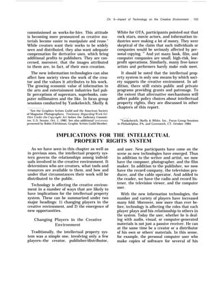 Ch. 5—impact of Technology on the Creative Environment . 153
commissioned as works-for-hire. This attitude
is becoming more pronounced as creative ma-
terials become easier to manipulate and reuse.”
While creators want their works to be widely
seen and distributed, they also want adequate
compensation for derivative uses, which bring
additional profits to publishers. They are con-
cerned, moreover, that the images attributed
to them are, in fact, of their own creation.
The new information technologies can also
affect how society views the work of the crea-
tor and the values it attributes to his work.
The growing economic value of information in
the arts and entertainment industries fuel pub-
lic perceptions of superstars, superbooks, com-
puter millionaires and the like. In focus group
sessions conducted by Yankelovich, Skelly &
“See the Graphics Artists Guild and the American Society
of Magazine Photographers, Testimony Regarding M’ork-for-
Hire Under the Cop~rright Act, before the Judiciary Commit-
tee, U.S. Senate, Oct. 1, 1982. See also additional testimon~’
presented by Robin E3rickman, Graphic Artists Guild Member.
White for OTA, participants pointed out that
rock stars, movie actors, and information in-
dustries were making a lot of money. They were
skeptical of the claim that such individuals or
companies would be seriously affected by per-
sonal copying. 87
And yet many book, film, and
computer companies are small, high-risk, low-
profit operations. Similarly, many free-lance
artists and performers barely make ends meet.
It should be noted that the intellectual prop-
erty system is only one means by which soci-
ety supports the creative environment. In ad-
dition, there still exists public and private
programs providing grants and patronage. To
the extent that alternative mechanisms will
affect public policy choices about intellectual
property rights, they are discussed in other
chapters of this report.
87
Yankelovich, Skelly & White, Inc., Focus Group Sessions
in Philadelphia, PA, and Greenwich, CT, October 1984.
IMPLICATIONS FOR THE INTELLECTUAL
PROPERTY RIGHTS SYSTEM
As we have seen in this chapter as well as
in previous ones, the intellectual property sys-
tern governs the relationships among individ-
uals involved in the creative environment. It
determines who are creators, what tools and
resources are available to them, and how and
under that circumstances their work will be
distributed to the public.
Technology is affecting the creative environ-
ment in a number of ways that are likely to
have implications for the intellectual property
system. These can be summarized under two
major headings: 1) changing players in the
creative environment, and 2) the emergence of
new opportunities.
Changing Players in the Creative
Environment
Traditionally, the intellectual property sys-
tem was a simple one, involving only a few
players–the creator, publisher/distributor,
and user. New participants have come on the
scene as new technologies have emerged. Thus
in addition to the writer and artist, we now
have the composer, photographer, and the film
maker. In addition to the publisher, we now
have the record company, the television pro-
ducer, and the cable operator. And added to
the reader, we have the radio and record lis-
tener, the television viewer, and the computer
user.
With the new information technologies, the
number and variety of players have increased
many fold. Moreover, now more than ever be-
fore, technology is affecting the roles that each
player plays and his relationship to others in
the system. Today the user, whether he is deal-
ing with audio, visual, or computer-generated
materials is not just a passive receiver. He can
at the same time be a creator or a distributor
of his own or others’ materials. In this sense,
for example, the personal computer user who
make copies of software for several of his
 