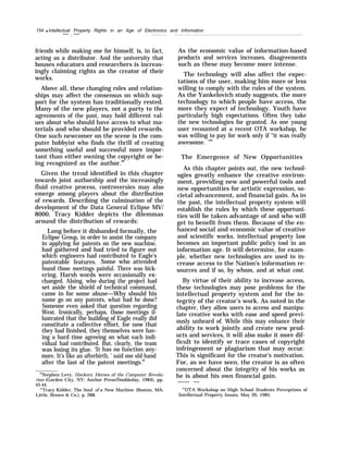 154 q Intellectual Property Rights in an Age of Electronics and Information
— . —
friends while making one for himself, is, in fact,
acting as a distributor. And the university that
houses educators and researchers is increas-
ingly claiming rights as the creator of their
works.
Above all, these changing roles and relation-
ships may affect the consensus on which sup-
port for the system has traditionally rested.
Many of the new players, not a party to the
agreements of the past, may hold different val-
ues about who should have access to what ma-
terials and who should be provided rewards.
One such newcomer on the scene is the com-
puter hobbyist who finds the thrill of creating
something useful and successful more impor-
tant than either owning the copyright or be-
ing recognized as the author.88
Given the trend identified in this chapter
towards joint authorship and the increasingly
fluid creative process, controversies may also
emerge among players about the distribution
of rewards. Describing the culmination of the
development of the Data General Eclipse MV/
8000, Tracy Kidder depicts the dilemmas
around the distribution of rewards:
Long before it disbanded formally, the
Eclipse Group, in order to assist the company
in applying for patents on the new machine,
had gathered and had tried to figure out
which engineers had contributed to Eagle’s
patentable features. Some who attended
found those meetings painful. There was bick-
ering. Harsh words were occasionally ex-
changed. Alsing, who during the project had
set aside the shield of technical command,
came in for some abuse—Why should his
name go on any patents, what had he done?
Someone even asked that question regarding
West. Ironically, perhaps, those meetings il-
lustrated that the building of Eagle really did
constitute a collective effort, for now that
they had finished, they themselves were hav-
ing a hard time agreeing on what each indi-
vidual had contributed. But, clearly, the team
was losing its glue. ‘It has no function any-
more. It’s like an afterbirth, ’ said one old hand
after the last of the patent meetings.89
88
Stephen Levy, Hackers: Heroes of the Computer Revolu-
tion (Garden City, NY: Anchor Press/Doubleday, 1984), pp.
43-44.
“’Tracy Kidder, The Soul of a New Machine (Boston, MA:
Little, Brown & Co.), p. 288.
As the economic value of information-based
products and services increases, disagreements
such as these may become more intense.
The technology will also affect the expec-
tations of the user, making him more or less
willing to comply with the rules of the system.
As the Yankelovich study suggests, the more
technology to which people have access, the
more they expect of technology. Youth have
particularly high expectations. Often they take
the new technologies for granted. As one young
user recounted at a recent OTA workshop, he
was willing to pay for work only if “it was really
awesome. ’90
The Emergence of New Opportunities
As this chapter points out, the new technol-
ogies greatly enhance the creative environ-
ment, providing new and powerful tools and
new opportunities for artistic expression, so-
cietal advancement, and financial gain. As in
the past, the intellectual property system will
establish the rules by which these opportuni-
ties will be taken advantage of and who will
get to benefit from them. Because of the en-
hanced social and economic value of creative
and scientific works, intellectual property law
becomes an important public policy tool in an
information age. It will determine, for exam-
ple, whether new technologies are used to in-
crease access to the Nation’s information re-
sources and if so, by whom, and at what cost.
By virtue of their ability to increase access,
these technologies may pose problems for the
intellectual property system and for the in-
tegrity of the creator’s work. As noted in the
chapter, they allow users to access and manipu-
late creative works with ease and speed previ-
ously unheard of. While this may enhance their
ability to work jointly and create new prod-
ucts and services, it will also make it more dif-
ficult to identify or trace cases of copyright
infringement or plagiarism that may occur.
This is significant for the creator’s motivation.
For, as we have seen, the creator is as often
concerned about the integrity of his works as
he is about his own financial gain.
—— —
“OTA Workshop on High School Students Perceptions of
Intellectual Property Issues, May 20, 1985.
 