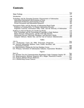Contents
Page
Major Findings. . . . . . . . . . . . . . . . . . . . . . . . . . . . . . . . . . . . . . . . . . . . . . . . . . . . . . . . . . . . 157
Introduction . . . . . . . . . . . . . . . . . . . . . . . . . . . . . . . . . . . . . . . . . . . . . . . . . . . . . . . . . . . . . . 158
Technology and the Emerging Economic Characteristics of Information. . . . . . . . . . . . 158
Information Distribution and Economies of Scale . . . . . . . . . . . . . . . . . . . . . . . . . . . . . 159
Information Production and Economies of Scope . . . . . . . . . . . . . . . . . . . . . . . . . . . . . . 162
Private Investment and Information Resources . . . . . . . . . . . . . . . . . . . . . . . . . . . . . . . 165
Government Policy and the Diversity of Information-Based Goods . . . . . . . . . . . . . . . . 170
Problems in Framing Policy To Promote Information Diversity . . . . . . . . . . . . . . . . . 171
Proprietor Concerns, Government Policy Tools, and the Diversity of Information . . 171
Problems in Selected Markets for Intellectual Works . . . . . . . . . . . . . . . . . . . . . . . . . . . . 174
Print Technology and the Functioning of Copyright in Book Markets . . . . . . . . . . . . 174
Motion Pictures, Videocassettes, and the First Sale Doctrine . . . . . . . . . . . . . . . . . . . 176
Information Services, Electronic Databases, and Derivative Works . . . . . . . . . . . . . . 180
Computer Software, Market Size, and the Cost of Contract Administration . . . . . . . 182
Tables
Table No. Page
6-1. Production Costs for PBS Television Programs . .............................159
6-2. Selected Information Markets: Costs, Profits, Revenues, and
Economies of Scale . . . . . . . . . . . . . . . . . . . . . . . . . . . . . . . . . .....................160
6-3. Representative Charges for On-Line Database Access . . . . . . . . . . . . . . . . . . . . . . ...168
6-4. Primary Activities of Information Industry Association Members . .............180
Figures
Figure No. Page
6-1. Decision Tree for Communications Regulation Under Computer Inquiry III. ... .. 166
6-2. Representative Release Sequence for a Major Theatrical Feature . ..............177
6-3. Feature Motion Picture Releases. . . . . . . . . . . . . . . . . . . . . . .....................179
6-4. A Shrink-Wrap License Contract . . . . . . . . . . . . . . . . . . . . . . . . . . . . . . . . . . . . . . . . ...184
 