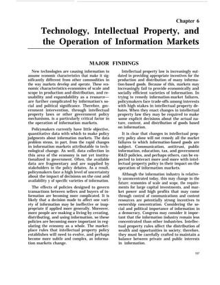 Chapter 6
Technology, Intellectual Property, and
the Operation of Information Markets
MAJOR FINDINGS
New technologies are causing information to
assume economic characteristics that make it sig-
nificantly different from other commodities in
the way markets develop and operate. These eco-
nomic characteristics-economies of scale and
scope in production and distribution, and re-
usability and expandability as a resource—
are further complicated by information’s so-
cial and political significance. Therefore, gov-
ernment intervention, through intellectual
property laws or other government policy
mechanisms, is a particularly critical factor in
the operation of information markets.
Policymakers currently have little objective,
quantitative data with which to make policy
judgments about information markets. The data
problem stems, in part, from the rapid changes
in information markets attributable to tech-
nological change. As well, data collection in
this area of the economy is not yet institu-
tionalized in government. Often, the available
data are fragmentary and are supplied by
stakeholders in the policy debates. As a result,
policymakers face a high level of uncertainty
about the impact of decisions on the cost and
availability y of specific varieties of information.
The effects of policies designed to govern
transactions between sellers and buyers of in-
formation are becoming more complicated. It is
likely that a decision made to affect one vari-
ety of information may be ineffective or inap-
propriate if applied more generally. Moreover,
more people are making a living by creating,
distributing, and using information, so these
policies are becoming more important in reg-
ulating the economy as a whole. The market-
place rules that intellectual property policy
establishes will need to evolve, and perhaps
become more subtle and complex, as informa-
tion markets change.
Intellectual property law is increasingly out-
dated in providing appropriate incentives for the
production and distribution of many informa-
tion-based goods. Because of this, markets may
increasingly fail to provide economically and
socially efficient varieties of information. In
trying to remedy information-market failures,
policymakers face trade-offs among interests
with high stakes in intellectual property de-
bates. When they enact changes in intellectual
property law they may be required to make
some explicit decisions about the actual na-
ture, content, and distribution of goods based
on information.
It is clear that changes in intellectual prop-
erty policy alone will not remedy all the market
failures to which information-based goods are
subject. Communication, antitrust, public
information, education, tax, and government
R&D policies, and perhaps others, can be ex-
pected to interact more and more with intel-
lectual property policy in their impact on the
operation of information markets.
Although the information industry is relative-
ly unconcentrated today, this may change in the
future: economies of scale and scope, the require-
ments for large capital investments, and mar-
ket power and high profits that may come
through control of communications and content
resources are potentially strong incentives to
ownership concentration. Considering the so-
cial and political importance of information in
a democracy, Congress may consider it impor-
tant that the information industry remain less
concentrated than other industries. Intellec-
tual property rules affect the distribution of
wealth and opportunities in society; therefore,
they must be carefully crafted to maintain a
balance between private and public interests
in information.
157
 
