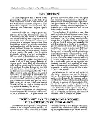 158 q Intellectual Property Rights in an Age of Electronics and Information
INTRODUCTION
Intellectual property law is based on the
premise that intellectual works differ from
other commodities traded in free markets. The
U.S. Constitution authorizes Congress to enact
intellectual property law, recognizing that
“writings and inventions” require special
treatment.
Intellectual works are taking on greater sig-
nificance for society. Information’s value as
a commodity and as a source of productivity
and wealth is rising; the range of available
information-based products and services is ex-
panding; the technologies through which these
products and services are created and distrib-
uted are changing; and the number of people
whose livelihood depends on information pro-
duction, trade, and use is increasing. Because
of these changes, the markets that determine
the supply, variety, price, and availability of
different kinds of information are in flux.
The operation of markets for intellectual
works is of particular interest because all
citizens require many kinds of information to
make political choices and to become produc-
tive members of society. Because an informed
and free citizenry is essential to democracy,
the first amendment requires that the Feder-
al Government value and defend freedom of
expression: the exchange of information un-
encumbered by government. The government
has intervened in information activities where
policy makers concluded that private enter-
prise, acting on its own, would not provide
citizens with the full range of information that
they deemed necessary for society.
The Federal Government has along history
of involvement in the production and dissemi-
nation of information. The government has
TECHNOLOGY AND THE
CHARACTERISTICS
An information-based good is a package that
consists of an intangible content portion—the
information itself—and a medium in which the
produced information when private enterprise
saw no advantage in doing so or when the in-
formation was vital to government operations.
The government has also used a variety of
strategies, including intellectual property law,
to encourage private investment and markets
in intellectual works.
The mechanisms of intellectual property law
were originally designed to counteract a basic
economic characteristic of information: It is
much more costly to originate valuable infor-
mation than to reproduce it. Thus, the law gave
producers limited control over reproduction
and dissemination in the form of copyrights,
patents, and trademarks. The grant of such
marketplace control was intended to induce
producers to continue producing and dissemi-
nating works by allowing them to gain enough
income to cover their costs and earn a profit.
In this way, the public interest in learning was
made to coincide with the economic interests
of creators and publishers. In the marketplace
for printed works, governed by copyright, the
incentive to produce was linked to the incen-
tive to disseminate printed copies as widely
as possible; for selling copies was how produc-
ers generated income.
As technologies for creating and marketing
information change, as new uses for informa-
tion are developed, and as information takes
a more central place in the economic and so-
cial life of the Nation, information is beginning
to display a number of characteristics that
alter the incentive structure for production and
dissemination. This chapter examines some of
these characteristics and explores how they af-
fect the interests and the marketplace activi-
ties of producers, distributors, and users of
different kinds of intellectual works.
EMERGING ECONOMIC
OF INFORMATION
content is embodied and through which it is
communicated. Information content is chang-
ing as people find new ways to use informa-
 