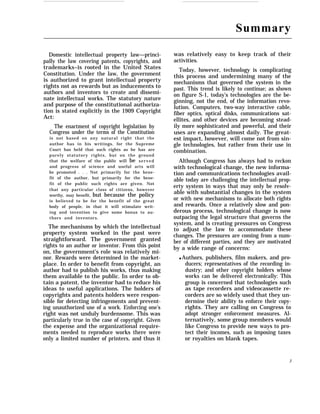 Summary
Domestic intellectual property law—princi-
pally the law covering patents, copyrights, and
trademarks–is rooted in the United States
Constitution. Under the law, the government
is authorized to grant intellectual property
rights not as rewards but as inducements to
authors and inventors to create and dissemi-
nate intellectual works. The statutory nature
and purpose of the constitutional authoriza-
tion is stated explicitly in the 1909 Copyright
Act:
The enactment of copyright legislation by
Congress under the terms of the Constitution
is not based on any natural right that the
author has in his writings, for the Supreme
Court has held that such rights as he has are
purely statutory rights, but on the ground
that the welfare of the public will be served
and progress of science and useful arts will
be promoted . . . Not primarily for the bene-
fit of the author, but primarily for the bene-
fit of the public such rights are given. Not
that any particular class of citizens, however
worthy, may benefit, but because the policy
is believed to be for the benefit of the great
body of people, in that it will stimulate writ-
ing and invention to give some bonus to au-
thors and inventors.
The mechanisms by which the intellectual
property system worked in the past were
straightforward. The government granted
rights to an author or inventor. From this point
on, the government’s role was relatively mi-
nor. Rewards were determined in the market-
place. In order to benefit from copyright, an
author had to publish his works, thus making
them available to the public. In order to ob-
tain a patent, the inventor had to reduce his
ideas to useful applications. The holders of
copyrights and patents holders were respon-
sible for detecting infringements and prevent-
ing unauthorized use of a work. Enforcing one’s
right was not unduly burdensome. This was
particularly true in the case of copyright. Given
the expense and the organizational require-
ments needed to reproduce works there were
only a limited number of printers, and thus it
was relatively easy to keep track of their
activities.
Today, however, technology is complicating
this process and undermining many of the
mechanisms that governed the system in the
past. This trend is likely to continue; as shown
on figure S-1, today’s technologies are the be-
ginning, not the end, of the information revo-
lution. Computers, two-way interactive cable,
fiber optics, optical disks, communications sat-
ellites, and other devices are becoming stead-
ily more sophisticated and powerful, and their
uses are expanding almost daily. The great-
est impact, however, will come not from sin-
gle technologies, but rather from their use in
combination.
Although Congress has always had to reckon
with technological change, the new informa-
tion and communications technologies avail-
able today are challenging the intellectual prop-
erty system in ways that may only be resolv-
able with substantial changes in the system
or with new mechanisms to allocate both rights
and rewards. Once a relatively slow and pon-
derous process, technological change is now
outpacing the legal structure that governs the
system, and is creating pressures on Congress
to adjust the law to accommodate these
changes. The pressures are coming from a num-
ber of different parties, and they are motivated
by a wide range of concerns:
q Authors, publishers, film makers, and pro-
ducers; representatives of the recording in-
dustry; and other copyright holders whose
works can be delivered electronically: This
group is concerned that technologies such
as tape recorders and videocassette re-
corders are so widely used that they un-
dermine their ability to enforce their copy-
rights. They are calling on Congress to
adopt stronger enforcement measures. Al-
ternatively, some group members would
like Congress to provide new ways to pro-
tect their incomes, such as imposing taxes
or royalties on blank tapes.
3
 