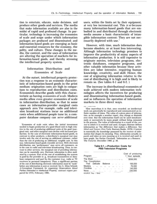 Ch. 6—Technology, Intellectual Property, and the operation of Information Markets . 159
tion to entertain, educate, make decisions, and
produce other goods and services. The media
that make information available are also in the
midst of rapid and profound change. In par-
ticular, technology is increasing the economies
of scale and scope under which information
packages are produced and disseminated; and
information-based goods are emerging as basic
and essential resources for the economy, the
polity, and culture. These changes in the me-
dia, the content, and the uses of information
are altering the operation of markets for in-
formation-based goods, and thereby stressing
the intellectual property system.
Information Distribution and
Economies of Scale
At the outset, intellectual property protec-
tion was a response to an economic character-
istic of information-based goods in the print
medium: origination costs are high in compar-
ison to reproduction and distribution costs.
Economists describe goods with this charac-
teristic as having economies of scale. Modern
media allow even greater economies of scale
in information distribution, so that in some
cases an information-provider marginal costs
approach zero.1
For example, radio and televi-
sion broadcast stations incur no additional
costs when additional people tune in; a com-
puter database company can serve additional
‘Economies of scale exist when the initial investment
needed to begin production of a good (fixed cost) is high rela-
tive to the cost of producing additional units of the good (mar-
ginal cost), and when marginal costs decline with increased pro-
duction. In the case of electronic information-based goods, in
contrast to other products, a distributor’s marginal cost may
involve only the cost of serving an additional customer, rather
than the cost of producing an additional, tangible unit. In this
way, information-based goods resemble services. With electronic
distribution, one “performance” may serve all customers, as
is the case in radio and television broadcasting. Thus, in con-
trast to other services, the marginal cost of providing informa-
tion can be essentially zero. Electronic information is often medi-
ated by a system. Part of the cost of establishing the system
is paid by the provider (e. g., broadcast transmitters or data-
base computers) and part by the customer (e.g., radio or TV
receivers or personal computers). Thus, a significant portion
of the cost of distributing electronic information must be “sunk”
before any information is sent or received. See A. AlIan Schmid,
A Conceptual Framework for organizing Observations About
Parties Interested in Intellectual Property, contract report pre-
pared for OTA, February 1985,
users, within the limits set by their equipment,
at very low incremental cost. This is so because
many information-based goods that are em-
bodied in and distributed through electronic
media assume a basic characteristic of intan-
gible information content: They are not nec-
essarily depleted with use.2
However, with time, much information does
become obsolete, or at least less interesting.
Although information technology promises to
improve the productivity of many aspects of
information production, it is still expensive to
originate movies, television programs, elec-
tronic databases, computer programs, and
other valuable information because these activ-
ities are labor intensive, requiring human
knowledge, creativity, and skill. Hence, the
cost of originating information relative to the
cost of distributing it is high and is likely to
remain so. (See tables 6-1 and 6-2. )
The increase in distributional economies of
scale achieved with modern information tech-
nologies affects the incentives for producing
and disseminating information-based goods,
and so influences the operation of information
markets in three direct ways.
— .-—--—
‘How marvelous it is that, once recorded, an intellectual
work can potentially be reproduced and communicated an in-
finite number of times. The value of a given piece of informa-
tion, as for example a weather report, may change or diminish
over time. But the information itself can be used simultane-
ously or successively by many people without being consumed
in the process. The value of information is a result of the con-
text in which it is received and used. (Gregory Bateson defines
information as “the difference that makes a difference. See
Mind and Nature (New York: Bantam Books, 1979).) Context
is essentially the knowledge possessed by the receiver of infor-
mation that shapes its meaning. Thus, information actually ex-
pands and takes on new meaning as it is received and used by
more people. See Harlan Cleveland, “Information as a Resource,
The Futurist, December 1982, p. 36.
Table 6-1 .—Production Costs for
PBS Television Programs
Cost of producing
Program 1 hour episode
The Brain . . . . . . . . . . . . . . . . ... ., $556,000
The Constitution:
That Delicate Balance . . . . 169,000
Mystery . ... ... ... ... ... . . . 76,000
Frontline ... . . . . . . . 145,000
Nova ... . . . ... ... 230,000
SOURCE Paul I Bortz
-—
 