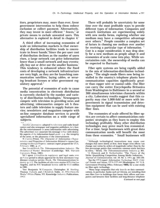 . .
Ch. 6—Technology, Intellectual Property, and the Operation ot Intormation Markets q 161
itors, proprietors may, more than ever, favor
government intervention to help them enforce
exclusion or collect payment. Alternatively,
they may invest in more efficient ‘‘ fences,” or
private means to exclude unwanted users. This
alternative is explored in detail in chapter 4.5
A third effect of increasing economies of
scale on information markets is that owner-
ship of distribution facilities tends to concen-
trate in fewer hands.6
Since the per-user cost
of distribution declines as the number of users
rises, a large network can price information
lower than a small network and may eventu-
ally buy out or drive out the smaller business.7
This tendency is enhanced where the fixed
costs of developing a network infrastructure
are very high, as they are for launching com-
munication satellites, laying cables, or secur-
ing broadcast licenses or other government reg-
ulatory approval.”
The potential of economies of scale to cause
media concentration in electronic distribution
is currently checked by the number and varie-
ty of distribution technologies.’ Newspapers
compete with television in providing news and
advertising; videocassettes compete wit h thea-
ters and cable television to supply feature mo-
vies; newsletters and magazines compete with
on-line computer database services to provide
specialized information on a wide range of
subjects.
—.—
Anothe;alternative, adopted by tele~’ision and radio broad-
casters and also newspaper and magazine publishers, is to bun-
dle the entertainment or news information with advertising.
The advertiser ma~’ associate his message to bu~ with desira-
ble aspects of the information-based good—e. g,, the integrity
of the news, or the pleasures of the entertainment.
‘ J?’, Curtiss Priest, The Character of Information: Charac-
teristics and Properties of Information Related to issues Con-
cerning intellectual Propert~’, contract report prepared for OTA,
~’ebruar~ 1985, p. 27.
See Geral(i Brock, The Telecommunications Industr~’: The
Dynamics of .Ifarket Structure (Cambridge, MA: I{arxrard
Universit~ Press, 1981).
‘NICI spent $10 miilion in regulator~ and iegal costs o~.er
an %lear period to obtain approval for its first microwave long-
distance teiephone service. Brock, The Telecommunications In-
dustr~r, p. 213. The facilities of Lele;’ision station KTI.A in I,os
Angeles, and its F(’C broadcast iicense. sold for $510 million
in 1985.
“See Benjamin hl. Compaine, Christopher H. Steriing,
Thomas Guback, and ,J. Kendrick Noble, tJr., Ii”ho Owns the
%fedia? (M’hite Plains, NY: Knowledge Industr3. Publications,
1982),
There will probably be uncertainty for some
time over the most profitable ways to provide
different types of information. Companies and
research institutions are experimenting widely
with new media forms, exploring whether one
medium may have a competitive advantage
over others.10
People consider a complex set
of factors in choosing one medium over another
for receiving a particular type of information. 11
Cost is a major consideration; it may drop slow-
ly for a new medium as people adopt it and
economies of scale come into play. While un-
certainties rule, the ownership of media can
be expected to fluctuate.
Fiber optic systems are being rapidly added
to the mix of information-distribution technol-
ogies. ]2
The single-mode fibers now being in-
stalled in the country’s telephone plants have
communication capacities significantly great-
er than copper wire or coaxial cable. One fiber
can carry the entire Encyclopedia Britanica
from Washington to Baltimore in a second or
300 simultaneous television channels within
a city, Laboratory results suggest that this ca-
pacity may rise 1,000-fold or more with im-
provements in signal transmission and detec-
tion equipment that can be used with existing
fiber lines.
The economies of scale offered by fiber op-
tics are certain to affect communication com-
panies’ strategies as they learn to employ this
technology profitably. Many other distribution
technologies may prove much less economical.
For a time, large businesses with great data
communication needs will benefit the most
from these economies. ” Small businesses will
“’Although technological innovations may cause cost
changes that move slowly at first, their longer term effects ‘can
change cost ratios by orders of magnitude rather than by the
few percentage points that constitute common static barriers
to entry, ” Brock, The Telecommunications industr~, p, 301.
“J. Dimmick and E. Rothenbuhier. “The ‘i’heor?’ of the
Niche: Quantifying Competition Among Media Industries, ”
Journal of Communication, vol. 34, No. 1, 1984, pp. 103-120.
“See the OTA report Information Technolomr R&D: Criti-
cal Trends and Issues, OTA-CIT-268 (Washington. DC: U.S.
Government Printing Office, February 1985). for a case study
on fiber-optic technology.
‘ ‘Many large companies that rely heaviiy on data communi-
cations, in particular, banks such as Citicorp, are installing their
own fiber lines in buildings that house their offices and com-
puters and between their facilities and long-distance telephone
(Continued on next page)
 