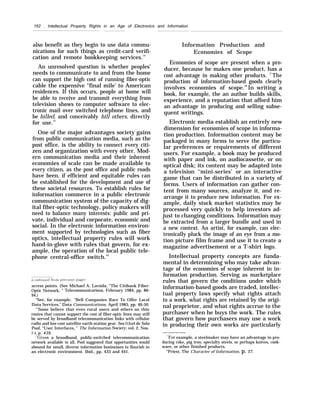162 . Intellectual Property Rights in an Age of Electronics and Information
also benefit as they begin to use data commu-
nications for such things as credit-card verifi-
cation and remote bookkeeping services.14
An unresolved question is whether peoples’
needs to communicate to and from the home
can support the high cost of running fiber-optic
cable the expensive ‘‘final mile’ to American
residences. If this occurs, people at home will
be able to receive and transmit everything from
television shows to computer software to elec-
tronic mail over switched telephone lines, and
be billed, and conceivably bill others, directly
for use.15
One of the major advantages society gains
from public communication media, such as the
post office, is the ability to connect every citi-
zen and organization with every other. Mod-
ern communication media and their inherent
economies of scale can be made available to
every citizen, as the post office and public roads
have been, if efficient and equitable rules can
be established for the development and use of
these societal resources. To establish rules for
information commerce in a public electronic
communication system of the capacity of dig-
ital fiber-optic technology, policy makers will
need to balance many interests: public and pri-
vate, individual and corporate, economic and
social. In the electronic information environ-
ment supported by technologies such as fiber
optics, intellectual property rules will work
hand-in-glove with rules that govern, for ex-
ample, the operation of the local public tele-
phone central-office switch.16
access points. (See Michael A. Laviola, ‘‘The Citibank Fiber-
Optic Network, ” Telecommunications, February 1984, pp. 86-
94.)
“See, for example, “Bell Companies Race To Offer Local
Data Services,” Data Communications, April 1985, pp. 46-50.
‘r
’Some believe that even rural users and others on thin
routes that cannot support the cost of fiber-optic lines may still
be served by broadband telecommunication links with cellular
radio and low-cost satellite earth-station gear. See Ithiel de Sola
Pool, “User Interfaces, ” The Information Societ.v, vol. 2, Nos.
:1 4, p. 439.
“’(liven a broadband, public-switched telecommunication
network available to all, Pool suggested that opportunities would
abound for small, diverse information businesses to flourish in
an electronic environment. Ibid., pp. 433 and 441.
Information Production and
Economies of Scope
Economies of scope are present when a pro-
ducer, because he makes one product, has a
cost advantage in making other products. 17
The
production of information-based goods clearly
involves economies of scope.18
In writing a
book, for example, the an author builds skills,
experience, and a reputation that afford him
an advantage in producing and selling subse-
quent writings.
Electronic media establish an entirely new
dimension for economies of scope in informa-
tion production. Information content may be
packaged in many forms to serve the particu-
lar preferences or requirements of different
users. For example, a book may be produced
with paper and ink, on audiocassette, or on
optical disk; its content may be adapted into
a television ‘‘mini-series’ or an interactive
game that can be distributed in a variety of
forms. Users of information can gather con-
tent from many sources, analyze it, and re-
arrange it to produce new information. For ex-
ample, daily stock market statistics may be
processed very quickly to help investors ad-
just to changing conditions. Information may
be extracted from a larger bundle and used in
a new context. An artist, for example, can elec-
tronically pluck the image of an eye from a mo-
tion picture film frame and use it to create a
magazine advertisement or a T-shirt logo.
Intellectual property concepts are funda-
mental in determining who may take advan-
tage of the economies of scope inherent in in-
formation production. Serving as marketplace
rules that govern the conditions under which
information-based goods are traded, intellec-
tual property laws specify what rights attach
to a work, what rights are retained by the origi-
nal proprietor, and what rights accrue to the
purchaser when he buys the work. The rules
that govern how purchasers may use a work
in producing their own works are particularly
--—-.——-—--——
‘“For example, a steelmaker may have an advantage in pro-
ducing coke, pig iron, specialty steels, or perhaps knives, cook-
ware, or other finished products.
“Priest, The Character of Information, p. 27.
 
