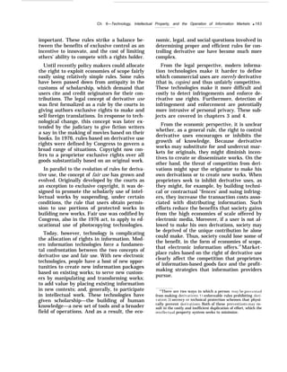 Ch. 6—Technology, Intellectual Property, and the Operation of Information Markets q 163
important. These rules strike a balance be-
tween the benefits of exclusive control as an
incentive to innovate, and the cost of limiting
others’ ability to compete with a rights holder.
Until recently policy makers could allocate
the right to exploit economies of scope fairly
easily using relatively simple rules. Some rules
have been passed down from antiquity in the
customs of scholarship, which demand that
users cite and credit originators for their con-
tributions. The legal concept of derivative use
was first formalized as a rule by the courts in
giving authors exclusive rights to make and
sell foreign translations. In response to tech-
nological change, this concept was later ex-
tended by the judiciary to give fiction writers
a say in the making of movies based on their
books. In 1976, rules based on derivative use
rights were defined by Congress to govern a
broad range of situations. Copyright now con-
fers to a proprietor exclusive rights over all
goods substantially based on an original work.
In parallel to the evolution of rules for deriva-
tive use, the concept of fair use has grown and
evolved. Originally developed by the courts as
an exception to exclusive copyright, it was de-
signed to promote the scholarly use of intel-
lectual works by suspending, under certain
conditions, the rule that users obtain permis-
sion to use portions of protected works in
building new works. Fair use was codified by
Congress, also in the 1976 act, to apply to ed-
ucational use of photocopying technologies.
Today, however, technology is complicating
the allocation of rights in information. Mod-
ern information technologies force a fundamen-
tal confrontation between the two concepts of
derivative use and fair use. With new electronic
technologies, people have a host of new oppor-
tunities to create new information packages
based on existing works; to serve new custom-
ers by manipulating and transforming works;
to add value by placing existing information
in new contexts; and, generally, to participate
in intellectual work. These technologies have
given scholarship—the building of human
knowledge—a new set of tools and a broader
field of operations. And as a result, the eco-
nomic, legal, and social questions involved in
determining proper and efficient rules for con-
trolling derivative use have become much more
complex.
From the legal perspective, modern informa-
tion technologies make it harder to define
which commercial uses are merely derivative
(that is, copies) and thus unfairly competitive.
These technologies make it more difficult and
costly to detect infringements and enforce de-
rivative use rights. Furthermore, detection of
infringement and enforcement are potentially
more intrusive of personal privacy. These sub-
jects are covered in chapters 3 and 4.
From the economic perspective, it is unclear
whether, as a general rule, the right to control
derivative uses encourages or inhibits the
growth of knowledge. Because derivative
works may substitute for and undercut mar-
kets for originals, they might diminish incen-
tives to create or disseminate works. On the
other hand, the threat of competition from deri-
vations might spur the originator to make his
own derivations or to create new works. When
proprietors seek to inhibit derivative uses, as
they might, for example, by building techni-
cal or contractual ‘‘fences’ and suing infring-
ers, they increase the transaction costs asso-
ciated with distributing information. Such
efforts reduce the benefits that society gains
from the high economies of scale offered by
electronic media, Moreover, if a user is not al-
lowed to make his own derivations, society may
be deprived of the unique contribution he alone
could make. Thus, society could lose some of
the benefit, in the form of economies of scope,
that electronic information offers.19
Market-
place rules based on the right of derivative use
clearly affect the competition that proprietors
of information-based goods face and the profit-
making strategies that information providers
pursue.
“’There are two ways in which a person ma} be pre~rented
from making dw-i~ations: 1 ) enforceable rules prohibiting deri-
vation: 2) secrecy or technical protection schemes that physi-
cally prevent deri~ations. Both of these prei’entions ma~’ re-
sult in the costly and inefficient duplication of effort, which the
intellec~ual property system seeks to minimize.
 