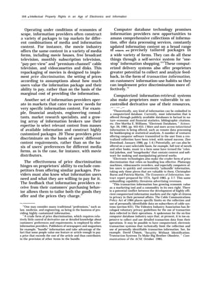 164 q Intellectual Property Rights in an Age of Electronics and Information
—
Operating under conditions of economies of
scope, information providers often construct
a variety of packages to tap markets for differ-
ent combinations of media and information
content. For instance, the movie industry
offers the same content in a variety of media
forms, including movie houses, free broadcast
television, monthly subscription television,
“pay-per-view” and “premium-channel” cable
television, and videocassettes and disks. This
repackaging of movies is designed to imple-
ment price discrimination, the setting of prices
according to assumptions about how much
users value the information package and their
ability to pay, rather than on the basis of the
marginal cost of providing the information.
Another set of information-providers oper-
ate in markets that cater to users’ needs for
very specific information content. For exam-
ple, financial analysts, engineering consul-
tants, market research specialists, and a grow-
ing array of information brokers use their
expertise to select relevant content from masses
of available information and construct highly
customized packages .20 These providers price
discriminate on the basis of users’ different
content requirements, rather than on the ba-
sis of users’ preferences for different media
forms, as is the case, for instance, with movie
distributors.
The effectiveness of price discrimination
hinges on proprietors’ ability to exclude com-
petitors from offering similar packages. Pro-
viders must also know what information users
need and what they are willing to pay for it.
The feedback that information providers re-
ceive from their customers’ purchasing behav-
ior allows them to tailor both the goods they
offer and the prices they charge.21
—.—————
‘(
’One may consider many traditional “professions,” such as
law, medicine, and engineering, as being in the business of pro-
viding highly customized information.
“A crude form of price discrimination, which requires rela-
tively little control of derivative use or detailed knowledge about
customers’ preferences and requirements, is employed by other
information providers. Publishers of newspapers and magazines,
for example, “bundle” information and take advantage of the
fact that some people value one feature or article enough to pay
a price that exceeds the cost of the article and thus contributes
to the provision of other items in the bundle.
Computer database technology promises
information providers new opportunities to
amass comprehensive collections of informa-
tion, offer data processing services, constantly
updated information content on a broad range
of subjects, and precisely tailored packages in
a wide variety of forms. They can do all these
things through a self-service system for “one-
stop” information shopping.2223
These comput-
erized delivery systems also offer proprietors
greater potential to collect and analyze feed-
back, in the form of transaction information,
on customers’ information-use habits so they
can implement price discrimination more ef-
fectively. 24
Computerized information-retrieval systems
also make proprietors more vulnerable to un-
controlled derivative use of their resources.
.— - -— ..—
“Theoretically, any kind of information can be embodied in
a computerized database. Currently, most information that is
offered through publicly available databases is factual in na-
ture--economic and financial statistics, bibliographic citations,
etc. (See Martha E. Williams, “Electronic Databases, ” Science,
Apr. 26, 1985, pp. 445-455. ) More and more access tofunctional
information is being offered, such as remote data processing
for bookkeeping or statistical analysis. A number of ventures
offering computer software transmitted to the user from a cen-
tralized collection have been tried, with mixed success. (See
Download, January 1986, pp. 1-4.) Potentially, art can also be
offered on a user-selectable basis, for example, full text of novels
and other books, music in a form some have termed the “celes-
tial jukebox, and "imagebanks" that contain content and soft-
ware for making and manipulating pictoral works.
“Electronic technologies also make the cruder form of price
discrimination that relies on bundling less effective. Photocopy
machines, videocassette recorders, and especially computers al-
low users to quickly and conveniently “unbundle’ information,
taking only those pieces that are valuable to them. Christopher
Burns and Patricia Martin, The Economics of Information, con-
tract report prepared for OTA, April 1985, p. I-7. This same
unbundling capability threatens advertising revenues.
2
’This transaction information has growing economic value
as a marketing tool and a commodity in its own right. There
is a potential conflict between the development of highly effi-
cient computerized information markets and the right of citizens
to privacy in their personal affairs. The Cable Communications
Policy Act of 1984 places specific limits on the collection and
use of personally identifiable data on subscribers of cable sys-
tems (section 631). The Videotex Industry Association has de-
veloped voluntary privacy guidelines for the use of transaction
data collected in their operations. A spokesman for the on-line
computer database industry says that, at present, it is too ex-
pensi}’e to collect and use detailed transaction data from their
operations. It may be possible to have computerized, electronic
transaction systems that technically limit the collection and
use of personally identifiable transaction information. See, for
example, David Chaum, “Security Without Identification:
Transiiction Systems To Make Big Brother Obsolete, ” Com-
munications of the ACM, October 1985.
 