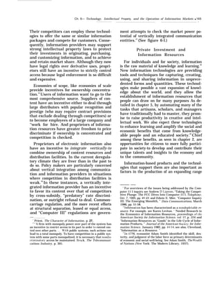 Ch. 6— Technology, Intellectual Property, and the Operation of Information Markets q 165
Their competitors can employ these technol-
ogies to offer the same or similar information
packages and compete for customers. Conse-
quently, information providers may support
strong intellectual property laws to protect
their investments in originating, purchasing,
and customizing information, and to achieve
and retain market share. Although they now
have legal rights over derivative uses, propri-
etors still have an incentive to strictly control
access because legal enforcement is so difficult
and expensive.
Economies of scope, like economies of scale
provide incentives for ownership concentra-
tion.25
Users of information want to go to the
most comprehensive source. Suppliers of con-
tent have an incentive either to deal through
large distributors with popular recognition and
prestige (who may require contract provisions
that exclude dealing through competitors) or
to become employees of a large company and
‘‘work for hire. And proprietors of informa-
tion resources have greater freedom to price
discriminate if ownership is concentrated and
competition is checked.
Proprietors of electronic information also
have an incentive to integrate vertically-to
combine ownership of content resources and
distribution facilities. In the current deregula-
tory climate they are freer than in the past to
do so. Policy makers are particularly concerned
about vertical integration among communica-
tion and information providers in situations
where competition in distribution facilities is
weak.26
In these instances, a vertically inte-
grated information provider has an incentive
to favor its content over that of competitors
by cross-subsidy, “predatory” rate discrimi-
nation, or outright refusal to deal. Common-
carriage regulation, and the more recent efforts
at structural separation, leased or equal access,
and “Computer III” regulations are govern-
.——
“ Priest, The Character of Information, p. 27.
““A firm with monopoly power over part of the system has
an incentive to restrict access to its part in order to extend con-
trol over other parts. . . W’ith public systems, such actions can
lead to a total monopoly. To have competition in a public sys-
tem with some parts monopolized, it is necessary that nondis-
criminator~’ access be maintained. Brock, The Telecommuni-
cations Industry, p. 301.
.
ment attempts to check the market power po-
tential of vertically integrated communication
entities.27
(See figure 6-l.)
Private Investment and
Information Resources
For individuals and for society, information
is the raw material of knowledge and learning.28
New information technologies are providing
tools and techniques for capturing, creating,
using, and sharing information in unprece-
dented forms and quantities. These technol-
ogies make possible a vast expansion of knowl-
edge about the world, and they allow the
establishment of information resources that
people can draw on for many purposes As de-
tailed in chapter 5, by automating many of the
tasks that artisans, scholars, and managers
have traditionally had to master, they prom-
ise to raise productivity in creative and intel-
lectual work. We also expect these technologies
to enhance learning and amplify the social and
economic benefits that come from knowledge-
able people and an educated society.29
Chief
among these benefits, as seen in chapter 2, are
opportunities for citizens to more fully partici-
pate in society-to develop and contribute their
unique talents and insights to the economy and
to the community.
Information-based products and the technol-
ogies that support them are also important as
factors in the production of an expanding range
——-—— —-—
‘“For overviews of the issues being addressed by the Com-
puter 11 I inquiry see Andrew D. I,ipman, “Taking the Compet-
itive Plunge: The FCC Dives Into Computer I I 1, Telephon?~,
Oct. 7, 1985, pp. 48-49; and Edwin E. Mier, “Computer Inquiry
III: The Emerging Monolith, ” Data Communications, March
1986, pp. 51-58.
‘“Information has been characterized as a nondepletable re-
source. For example, see Karen Levitan. ‘ ‘Needed Research in
the Economics of Information Resources, proceedings of the
American Society for Information Science, vol. 17, p. 334; and
“Information Resources as ‘(
Goods” in the Life Cycle of Infor-
mation Products, ” Journal of the American Societ}’ for Infor-
mation Science, January 1982, pp. 44-54; see also, Cleveland,
“Information as a Resource. ”
‘<’In 1776, economist Adam Smith identified the skill, dex-
terity, and judgment of the labor force as primary determinants
of economic and social well-being. See Adam Smith, The Vt’eal.th
of Nations (New York: The Modern Library, 1937).
 