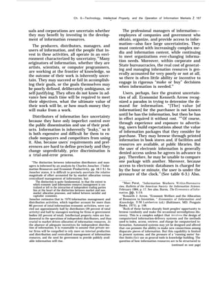 Ch. 6—Technology, Intellectual Property, and the Operation of Information Markets Ž 167
—
uals and corporations are uncertain whether
they may benefit by investing in the develop-
ment of information resources.
The producers, distributors, managers, and
users of information, and the people that in-
vest in these activities, all operate in an envi-
ronment characterized by uncertainy.34
Many
originators of information, whether they are
artists, scientists, or computer programmers,
are working at the frontier of knowledge, so
the outcome of their work is inherently uncer-
tain. They may succeed or fail in accomplish-
ing their goals, or the goals themselves may
be poorly defined, deliberately ambiguous, or
self-justifying. They often do not know in ad-
vance how much time will be required to meet
their objectives, what the ultimate value of
their work will be, or how much money they
will make from a work.
Distributors of information face uncertainty
because they have only imperfect control over
the public dissemination and use of their prod-
ucts. Information is inherently “leaky,” so it
is both expensive and difficult for them to ex-
clude nonpayers and competitors from using
it. Also, because users’ requirements and pref-
erences are hard to define precisely and they
change unpredictably, price discrimination is
a trial-and-error process.
“The distinction between information distributors and man-
agers is informed by an analysis by Charles Jonscher. (“Infor-
mation Resources and Economic Productivity, pp. 18-1 9.) As
Jonscher states, it is difficult to precisely ascertain the relative
magnitude of effort accounted for by market allocation versus
centralized management of information, but:
The distinction is quite fundamental, in that the extent to
which economic [and information resource] management is cen-
tralized or left to the interaction of independent trading parties
lies at the heart of the distinction between market and non-
market allocation processes, and indeed between socialist and
capitalist economies.
Jonscher estimates that in 1978 information management and
distribution activities, which together account for more than
80 percent of total information economic activities, were car-
ried out approximately half by distributors (39 percent of total
activity) and half by managers working for firms or government
bodies (42 percent of total). Intellectual property rules are fun-
damental to the operations of independent distributors, and thus
crucial to market-driven allocation of information resources, In
the absence of adequate incentives for independent distribu-
tion of information, it is reasonable to assume that private sec-
tor firms will be compelled to rely more on internal production
and distribution and centralized management of information
resources, and the need for government to provide publicly avail-
able information will rise.
The professional managers of information—
employees of companies and government who
obtain, organize, and provide access to infor-
mation—also face large uncertainties. They
must contend with increasingly complex me-
dia and information content, while continuing
to meet organizations ever-changing informa-
tion needs. Moreover, within corporate and
State bureaucracies, the real cost of generat-
ing and managing information resources is gen-
erally accounted for very poorly or not at all,
so there is often little ability or incentive to
engage in rigorous “make or buy” decisions
when information is needed.35
Users, perhaps, face the greatest uncertain-
ties of all. Economist Kenneth Arrow recog-
nized a paradox in trying to determine the de-
mand for information. “[The] value [of
information] for the purchaser is not known
until he has the information, but then he has
in effect acquired it without cost. "36
Of course,
through experience and exposure to advertis-
ing, users build expectations about the value
of information packages that they consider for
purchase. They may browse through printed
information in book stores and, if facilities and
resources are available, at public libraries. But
the user of electronic information is generally
denied access unless he agrees in advance to
pay. Therefore, he may be unable to compare
one package with another. Moreover, because
access to electronic databases is charged for
by the hour or minute, the user is under the
pressure of the clock.37
(See table 6-3.) Also,
‘r
’Marc Porat, “Information Workers Jt’ithin 13ureaucra-
cies, Bulletin of the American SOciet-}r for Information Science,
February 1984, p. 17. See also, Burns, The 13conomics of Znfor-
rnation, pp. V-l-9.
“Kenneth J. Arrow, “Economic Welfare and the Allocation
of Resources to Invention, ” Economics of Information and
Knowledge, D.M. I.amberton (cd.) (Baltimore, MD: Penguin
Books, 1971), p. 148.
‘“Both of these factors sharply limit peoples’ opportunity to
browse randomly and make the occasional serendipitous dis-
covery. This is a complex subject that involl’es the design of
computerized information-delivery systems and the methods
used to index, access, retrieve, and charge for computerized in-
formation, Automated systems may yet be designed and offered
that can promote the ability to make new connections among
disparate pieces of information. But this capability is limited
in present systems, and the pressure of a ‘‘running meter’ fur-
ther limits their use as general tools in knowledge building. The
question of how information resources are to be structured to
(continued on next page)
 
