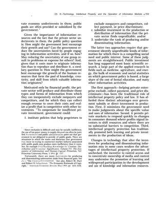 Ch. 6—Technology, Intellectual Property, and the Operation of Information Markets q 169
.—
vate economy underinvests in them, public
goods are often provided or subsidized by the
government.”
Given the importance of information re-
sources and the fact that the private sector un-
derinvests in them, the public policy question
is: How might the government best encourage
their growth and use? Can the government re-
duce the uncertainties faced by people engag-
ing in information activities, and if so, how?
May reducing the uncertainty of one group re-
sult in problems or expense for others? And,
given that it costs more to originate informa-
tion than to reproduce and distribute it, a corol-
lary question is: How might the government
best encourage the growth of the human re-
sources that form the pool of knowledge, crea-
tivity, and skill from which valuable informa-
tion originates?
Motivated only by financial profit, the pri-
vate sector will produce and distribute those
types and forms of information from which
they can inexpensively exclude nonpayers and
competitors, and for which they can collect
enough revenue to cover their costs and real-
ize a profit that is competitive with other in-
vestments. 43
To compensate for insufficient pri-
vate investment, government could:
1. institute policies that help proprietors to
. . —
‘-Since exclusion is difficult and may be socially inefficient,
the use of tax-payer money to supply the good can often be justi-
fied. F;conomists and public admimstrators point out that gov-
ernment is not obligated to provide all public goods. There are
situations in which the waste and distortion that government
ma~’ incur in trying to counteract market failures associated
with public goods may produce more inefficiency than it cures.
See, for example I’ritz hlachlup, Know’fecige: Its Creation, Dis-
tribution and F;ccmomic Significance, Volume 111: The Eco-
nomics of Information and Human Capital 1 Princeton, NJ:
Princeton University Press, 1 984), p. 157.
‘ Fortunately, there are many moti~ations for producing
and disseminating information aside from financial gain. See
ch. 5, “The Creatie Flnrironment. ’ See also, Robert M. Hurt
and Robert !YI. Schuchman, “The Economic Rationale of Copy-
right, ” .+!merican Plccmomic }iet’iew’, Maj’ 1966, pp. 425-426.
exclude nonpayers and competitors, col-
lect payment, or price discriminate;
Z. subsidize investment in the production or
distribution of information that the pri-
vate sector finds unprofitable; and/or
3. undertake the task of producing and/or
disseminating information.
The latter two approaches require that gov-
ernment identify unprofitable kinds of infor-
mation for which there is a compelling social
need and public interest. Some of these judg-
ments are straightforward. Public investment
has long supported most basic scientific re-
search, a large part of the applied research in
fields such as medicine, agriculture, and ener-
gy, the bulk of economic and social statistics
on which government policy is based, a large
share of the cost of formal education, and many
other information activities.
The first approach—helping private enter-
prise exclude, collect payment, and price dis-
criminate—has been the traditional role of
intellectual property policy and law. It has af-
forded three distinct advantages over govern-
ment subsidy or direct investment in produc-
tion. First, it minimizes the government need
to make judgments about the specific value
and uses of information. Second, it permits pri-
vate markets to respond quickly to changes
in consumer demand where profits signal in-
vestors to shift resources and where there are
no substantial barriers to competition. Third,
intellectual property protection has tradition-
ally promoted both learning and private invest-
ments in the production of ideas.
Changes in technology that alter the incen-
tives for producing and disseminating infor-
mation may in some cases weaken the advan-
tages of intellectual property protection. If
unchecked, the incentive to control access and
to concentrate ownership of media and content
may undermine the promotion of learning and
widespread participation in the development
and use of knowledge and information resources.
 