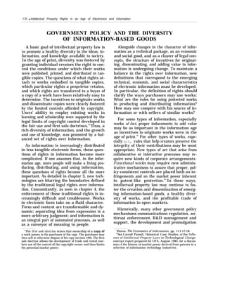 170 q Intellectual Property Rights in an Age of Electronics and information
GOVERNMENT POLICY AND THE DIVERSITY
OF INFORMATION-BASED GOODS
A basic goal of intellectual property law is
to promote a healthy diversity in the ideas, in-
formation, and knowledge available to society.
In the age of print, diversity was fostered by
granting individual creators the right to con-
trol the conditions under which their works
were published, printed, and distributed in tan-
gible copies. The questions of what rights at-
tach to works embodied in tangible copies,
which particular rights a proprietor retains,
and which rights are transferred to a buyer of
a copy of a work have been relatively easy to
determine. The incentives to originate works
and disseminate copies were clearly fostered
by the limited controls afforded by copyright.
Users’ ability to employ existing works in
learning and scholarship were supported by the
legal limits of copyright control developed in
the fair use and first sale doctrines.44
Thus, a
rich diversity of information, and the growth
and use of knowledge, was promoted by a bal-
anced set of rights over information.
As information is increasingly distributed
in less tangible electronic forms, these ques-
tions of rights in information become more
complicated. If one assumes that, in the infor-
mation age, more people will make a living pro-
ducing, distributing, and using information,
these questions of rights become all the more
important. As detailed in chapter 3, new tech-
nologies are blurring the boundaries defined
by the traditional legal rights over informa-
tion. Concomitantly, as seen in chapter 4, the
enforcement of those traditional rights is in-
creasingly difficult and troublesome. Works
in electronic form take on a fluid character.
Form and content are transformable and dy-
namic; separating idea from expression is a
more arbitrary judgment; and information is
an integral part of automated processes, as well
as a conveyor of meaning to people.
“The first sale doctrine states that ownership of a copy of
a work passes to the purchaser of the copy. The purchaser may
then sell or otherwise dispose of his copy (section 109). The first
sale doctrine allows the development of trade and rental mar-
kets out of the control of the copyright owner and thus limits
his potential market power.
Alongside changes in the character of infor-
mation as a technical package, as an economic
and social good, and as a cluster of legal con-
cepts, the structure of incentives for originat-
ing, disseminating, and adding value to infor-
mation is undergoing change. To maintain a
balance in the rights over information, new
definitions that correspond to the emerging
technical, economic, and social characteristics
of electronic information must be developed.
In particular, the definition of rights should
clarify the ways purchasers may use works:
What are the rules for using protected works
in producing and distributing information?
How may one compete with his source of in-
formation or with sellers of similar works?
For some types of information, especially
works of fact, proper inducements to add value
may be as important in the information age
as incentives to originate works were in the
age of print.45
For other types of works, espe-
cially art, rules that help creators preserve the
integrity of their contributions may be most
appropriate. New types of art that arise from
collaborative or interactive processes may re-
quire new kinds of corporate arrangements.
Functional works may require new adminis-
trative mechanisms to assure that proper, pol-
icy-consistent controls are placed both on in-
fringements and on the market power inherent
in patent-like protection.4G
In these ways,
intellectual property law may continue to fos-
ter the creation and dissemination of emerg-
ing information-based goods, a healthy diver-
sity of works, and the profitable trade of
information in open markets.
Historically, many other government policy
mechanisms-communications regulation, an-
titrust enforcement, R&D management and
support, the development and promulgation
“Burns, The Econom”cs of Information, pp. 111-17-18.
“See Carroll Pursell, Historical Case Studies of the lrlflu-
ence of Intellectual Property Laws on Technolo~”cal Change,
contract report prepared for OTA, August 1985, for a discus-
sion clf the history of market power derived from patents in a
selection of information technology industries.
 