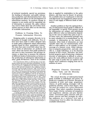 Ch. 6—Technology, Intellectual Property, and the Operation of Information Markets • 171
of technical standards, special tax provisions,
the funding of education, and public informa-
tion production and dissemination-have also
had significant effects on the development of
information markets. As markets change in
response to new media and the expanding role
of information in economic life, policy makers
may need to think about how all of these mech-
anisms interact in their affect on the diversity
of available information.
Problems in Framing Policy To
Promote Information Diversity
Designing policy to promote diversity in in-
formation is fraught with difficulty. Few ef-
forts have been made to collect adequate data
to make policy judgments about information
markets based on strict, quantitative criteria.47
The data that exist reveal little about how dif-
ferent kinds of information are produced and
used, about the factors that guide producers
and users in their investment and purchase de-
cisions, or about how to measure the influence
of different kinds of information as factors in
the production of subsequent information or
other goods.48 Moreover, much of the available
47
Two comprehensive efforts at collecting data on the infor-
mation economy have been undertaken and published. The first,
Fritz Machlup’s The Production and Ilistribution of Knowledge
in the .!lnited States, published by the Princeton University
Press in 1962 and since extended in three additional volumes,
Knowledge and Knowledge Production, 1980, The Branches of
Learning, 1982, and The Economics of Information and Hu-
man Capital, 1984, presents data on aspects of the production
of some varieties of information. The second, I,Iarc Porat The
Information Economy, published in 1977 by the Department
of Commerce, Office of Telecommunications, is a snapshot of
information-related economic activities for the year 1967. A third
study, which updates some of Machlup’s work, is scheduled for
publication in 1986: Michael Rubin and Mary Taylor Huber,
The Knowledge Industry in the United States: 1960-1980
(Princeton, NJ: Princeton University Press, in press). The Copy-
right Office has begun to produce a series of studies on the size
of the copyright industries, the first of which was presented
to the Senate Judiciary Committee in December 1984. Many
economists and other writers use a wider array of industry-level
statistics in analyzing the operation of information markets.
It is often the case that these data are incomplete or may even
be inappropriate to the analytic questions under consideration.
‘“”A strong argument can be made that this new kind of
capital [knowledge capital] is more critical to the growth of the
American economy than is money capital. But knowledge capi-
tal does not show up in the numbers economists look at (or quote)
when evaluating capital formation. From “Gnomons, Words
and Policies, a speech given by Walter B. Wriston to the I+~x-
ecutives’ Club of Chicago on May 8, 1985, as quoted inHarper ‘s,
September 1985, p. 22.
data is supplied by stakeholders in the policy
debates, and thus may be biased. At present,
the available data are inadequate to directly
and objectively test hypotheses about invest-
ment in and supply of different kinds of infor-
mation.
Another problem is that the optimal diver-
sity of information-based goods is difficult, if
not impossible, to specify. Each person’s needs
for information are unique; and individuals
place different value on information depend-
ing on the uses to which they plan to put it.
In some cases, the information package may
be most valuable if it is standardized, as, for
example, is information on the toxicity of
chemicals. Other kinds of information are most
valuable when they are simultaneously avail-
able to a wide audience, as, for example, is news
coverage of a historic event. Other informa-
tion is uniquely prepared for, and only valu-
able to, a single individual, as is the financial
analysis of one’s estate. Therefore, the intel-
lectual property goal of fostering a balanced
diversity of information is difficult to achieve,
given the vastly different kinds of content and
the wide range of media that are needed to effi-
ciently serve audiences ranging from one to
millions of users.
Proprietor Concerns, Government
Policy Tools, and the Diversity
of Information
The actual diversity of information-based
goods available to individuals and society de-
pends on a complex set of factors. Because of
economies of scale and scope, proprietors’
choices of profit-making strategies will be
guided by whether, and to what degree, they
can select the audience for a given information
package. They select customers focusing on
three major criteria: exclusion (of nonpayers
and competitors), collection, and price discrimi-
nation. Government policy interacts with pro-
prietor concerns and their strategies for select-
ing audiences on a technical level and a
transactional level to affect the diversity of
available information.
 