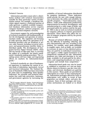 172 . Intellectual Property Rights in an Age of Electronics and Information
Technical Concerns
Information providers must select a distri-
bution medium with technical characteristics
suitable for their particular variety of infor-
mation content. For example, a broadcast tele-
vision signal requires a dedicated portion of
radio spectrum; a publicly available computer-
ized database information service requires
computer hardware, software programs, and
a public switched telephone network.
Government support for and promulgation
of technical standards will fundamentally af-
fect the development and operation of commu-
nications media. The regulation and licensing
of radio spectrum affects the operations of in-
formation providers who use broadcast or pri-
vate radio channels (including terrestrial micro-
wave and geosynchronous satellite links) to
distribute goods. The development of Inte-
grated Services Digital Network (ISDN), which
will rely heavily on fiber-optic lines, is currently
the subject of a worldwide, but loosely coordi-
nated, standards-making procedure. The re-
sulting system will have major and long-lasting
effects on markets for information-based
goods.”
Technical standards are also of fundamen-
tal importance in regulating the content of cer-
tain kinds of information, particularly factual
and functional information. The National Bu-
reau of Standards (NBS) has been interested
for some time in establishing “Data Quality
Indicators” for scientific and technical infor-
mation that could help universities, businesses,
and government agencies by increasing the
‘“See, for example, Michael D. Bander, “Pacific Bell Forsees
Three-Phase ISDN Revolution, ” Telephony, Mar. 24, 1986,pp.
44-53. In general, technical standards perform four basic func-
tions in markets:
1. they provide information on terminology and test and meas-
urement methods;
2. they promote minimum levels of acceptable quality, such
as safety standards do;
3. they promote compatildity of components in systems to
allow users to purchase components from multiple vendors;
and
4. they promote reduction in variety to allow economies of
scale to be realized.
John H. Young, Effects of Standards on Information Technol-
ogy R&D: Local Area Net works and Integrated Service Di~”-
tal Network, contract report prepared for OTA, November 1983.
reliability of factual information distributed
by computer databases. “These indicators
would provide the user with enough informa-
tion to determine the utility and suitability for
specific purposes. ’50
Such information, many
believe, could yield substantial productivity
improvements in research, development, and
manufacturing in a wide range of fields, and
increased safety for workers and for the pub-
lic. NBS is also at work on technical standards
for computer software to improve government
operations. These efforts may affect the na-
ture of computer programs used by the private
sector as well.
Because of technical differences among me-
dia, the difficulty of excluding, collecting, and
price discriminating will vary according to the
medium. For example, many goods published
in tangible copies, such as books, are available
to everyone at more or less identical prices.
They are paid for in individual transactions,
and require a visible capital investment to be
competitively reproduced for sale. Information
broadcast over radio and television is, by and
large, available to all and paid for by adver-
tisers, and competing broadcasts are easy to
recognize and exclude from competition.51
Information-based goods may also be leased
or exhibited to consumers on a per-use basis.
Movies shown in theaters, pay-per-view tele-
vision, and electronic databases are paid for
in this manner. Many goods are provided by
subscription on a more or less continuing ba-
sis. Information packages offered by lease or
subscription vary widely in terms of how
proprietors can exclude, collect, and price dis-
criminate. Some of these packages and trans-
action mechanisms are looked at in detail
. — —
‘(
’National Bureau of Standards, Workshop on Data Quality
Indicators: Summary Report and Recommendations. Gathers-
burg, MD, Feb. 10-12, 1982, p. iii.
“Printed and broadcast information are increasingly vulner-
able to advanced copying technologies, Proprietors’ ability to
exclude private copying is a subject of heated debate, and is
discussed in other sections of this report. At this point, it is
important to consider the potential for private copying as one
of the factors that all information proprietors must consider
in their marketing strategies.
 
