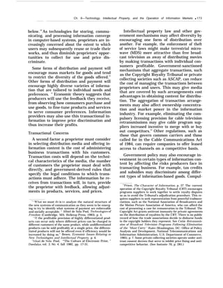 Ch. 6—Technology, Intellectual Property, and the Operation of Information Markets q 173
below.52
As technologies for storing, commu-
nicating, and processing information converge
in computer-based systems, proprietors are in-
creasingly concerned about the extent to which
users may subsequently reuse or trade their
works, and thus diminish proprietors’ oppor-
tunities to collect for use and price dis-
criminate.
Some forms of distribution and payment will
encourage mass markets for goods and tend
to restrict the diversity of the goods offered.53
Other forms of distribution and payment will
encourage highly diverse varieties of informa-
tion that are tailored to individual needs and
preferences. s
’ Economic theory suggests that
producers will use the feedback they receive,
from observing how consumers purchase and
use goods, to fine-tune products and services
to serve consumer preferences. Information
providers may also use this transactional in-
formation to improve price discrimination and
thus increase their profits.
Transactional Concerns
A second factor a proprietor must consider
in selecting distribution media and offering in-
formation content is the cost of administering
business transactions with his customers.
Transaction costs will depend on the techni-
cal characteristics of the media, the number
of customers the proprietor must deal with
directly, and government-derived rules that
specify the legal conditions to which trans-
actions must adhere. The information he re-
ceives from transactions will, in turn, provide
the proprietor with feedback, allowing adjust-
ments in products, services, and prices.
‘“’’What we must do is to analyze the natural structure of
the new systems of communication as they seem to be emerg-
ing to try to identify what systems of payment are enforceable
and socially acceptable. ” Ithiel de Sola Pool, 7’ecfmolo@”es of
Freedom (Cambridge, MA: Belknap Press, 1983), p. 5.
“If the profitable provision of highly differentiated prod-
ucts can occur only where different prices can be charged to
different customers of the same product, while undifferentiated
products can be sold profitably at a single price, the differen-
tiated products will not be offered even if efficiency would be
increased by doing so.” Besen, Economic Issues Relating to
New Technologies and Intellectual Property, p. 4.
‘Ithiel de Sola Pool, ‘*The Culture of Electronic Print, ”
Daedalus, vol. 3, No. 4, fall 1982, pp. 17-31.
Intellectual property law and other gov-
ernment mechanisms may affect diversity by
encouraging one form of distribution over
another. For example, the enforcement of theft
of service laws might make terrestrial micro-
wave (MDS) more attractive than free broad-
cast television as away of distributing movies
by making transactions with individual con-
sumers profitable. Government-sanctioned
mechanisms that aggregate transactions, such
as the Copyright Royalty Tribunal or private
collecting societies such as ASCAP, can reduce
the cost of managing the transactions between
proprietors and users. This may give media
that are covered by such arrangements cost
advantages in obtaining content for distribu-
tion. The aggregation of transaction arrange-
ments may also affect ownership concentra-
tion and market power in the information
industry. For example, eliminating the com-
pulsory licensing provision for cable television
retransmissions may give cable program sup-
pliers increased incentive to merge with or buy
out competitors.55
Other regulations, such as
those that govern common carriers and those
called for in the Cable Communications Act
of 1984, can require companies to offer leased
access to channels on a competitive basis.
Government policy may also encourage in-
vestment in certain types of information con-
tent by affecting the risks producers face in
transacting business. For example, tax credits
and subsidies may discriminate among differ-
ent types of information-based goods. Compul-
c5Priest, The Character of Information, p. 37. The current
operation of the Copyright Royalty Tribunal (CRT) encourages
programs suppliers to work together to settle royalty disputes
so as to avoid the Tribunal’s adjudication procedure. This re-
quires suppliers to seek representation from powerful tradeass~
ciations, such as the National Association of Broadcasters and
the Motion Picture Association of America, who can afford the
cost of presenting a case for remuneration to the Tribunal. The
Copyright Act grants antitrust immunity for private agreements
on the distribution of royalties by the CRT. There is no public
record of how the trade associations decide to disburse funds
to the copyright holders they represent. See Cable Retransmis-
sion of Broadcast Television Programs Following Elimination
of the “Must Carrj’ Ru)es (Washington, DC: Office of Policy
Analysis and Development, National Telecommunications and
Information Administration, U.S. Department of Commerce,
1985), p. 7. Some private collecting societies operate under anti-
trust consent decrees that serve to inhibit price fixing and anti-
competitive behavior. (See footnote 70, p. 281.)
 