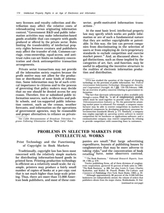 174 . Intellectual Property Rights in an Age of Electronics and Information
sory licenses and royalty collection and dis-
tribution may affect the relative costs of
rebroadcasting versus originating information
content.56
Government R&D and public infor-
mation activities may make information-based
goods available that can compete with goods
produced or offered by the private sector. Rules
limiting the transferability of intellectual prop-
erty rights between creators and publishers
may affect the transfer of risk. Common-car-
riage, cross-ownership, equal-access, and anti-
trust rules can set limits on industry concen-
tration and check anticompetitive transaction
arrangements.
Private sector transactions may not provide
all the information society requires because the
profit motive may not allow for the produc-
tion or distribution of some kinds of informa-
tion. Some information may be of such criti-
cal importance to citizens and to the process
of governing that policy makers may decide
that no one should be denied access for any
reason. Therefore, free or subsidized public in-
formation sources, such as libraries and pub-
lic schools, and tax-supported public informa-
tion content, such as the census, weather
forecasts, and information on the operations
of government agencies, may be reasonable
and proper alternatives to reliance on private-
‘h
See Cable Retransmission of Broadcast Television Pro-
grams Following Elimination of the “Must Carry” Rules.
sector, profit-motivated information trans-
actions .57
At the most basic level, intellectual property
law may specify which works are public infor-
mation or are of such a fundamental nature
that they are neither copyrightable or patent-
able. In this way, the law can prevent compa-
nies from discriminating in the selection of
users or from employing de facto proprietary
standards to exclude competition and exercise
market power.58
And, as discussed above, le-
gal distinctions, such as those implied by the
categories of art, fact, and function, may be
useful in adjusting the incentive structure to
the realities of electronic information produc-
tion and distribution.
“OTA has studied the question of the impact of changing
technology on the provision of public information. See Federal
Government Information Technology: Management, Security,
and Congressional Oversight, ch. 7, pp. 139-158,February 1986,
for an overview of policy concerns relating to government in-
formation.
“HThe fact that electronic information is often available only
through a system, that is, “a set of complementary products
which must be used together to provide value” (Brock, The
Telecommunications Industry, p. 16), the potential for attain-
ing market power is enhanced. For example, a computer manu-
facturer may be able to restrict competition in markets for
peripheral components by developing proprietary processor-in-
terconnection standards (Brock, p. 17). Similarly, a company
may employ copyright on operating system software to restrict
competition for its hardware or applications software; and a
communication company may restrict competition by refusing
to provide competitors with connecting lines to customers.
PROBLEMS IN SELECTED MARKETS FOR
INTELLECTUAL WORKS
Print Technology and the Functioning
of Copyright in Book Markets
Traditionally, copyright law has been most
concerned with the relatively simple markets
for distributing information-based goods in
printed form. Printing production technology
is efficient on a relatively small scale; for ex-
ample, printers may produce a fairly small
number of copies of books at a per-copy cost
that is not much higher than large-scale print-
ing. Thus, there are more than 15,000 Amer-
ican book publishers, and most of these com-
panies are small.59
But large advertising
expenditures, buyouts of publishing houses by
conglomerates that may be more adverse to
taking risks,60
and the concentration of book
retailing
61
have, some observers contend,
“’’The Book Business, ” Ech”torid Research Reports, June
28, 1’385, p. 479.
‘Twelve publishing firms, all of them divisions of conglom-
erate corporations, garnered 45 percent of book sales in 1983.
“The Book Business, ’ p. 486. See also, Lewis A. Coser, Charles
Kadushin, and Walter W. Powell, Books: The Culture and
Commerce of Publkdu”ng (New York: Basic Books, 1982), p. 29.
‘i
’ Although approximately 80 percent of the 9,500 full-line
bookstores are independently owned, the volume of orders that
publishers obtain from the major chains, Waldenbooks, B. Dal-
[continued on next page)
 