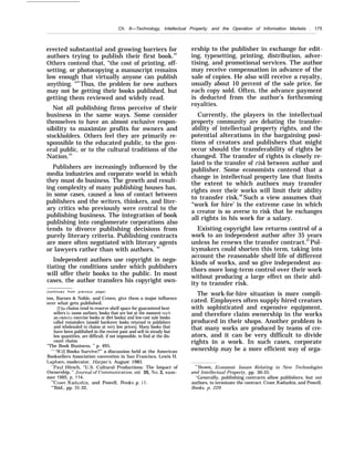 Ch. 6—Technology, Intellectual Property, and the Operation of Information Markets . 175
erected substantial and growing barriers for
authors trying to publish their first book.62
Others contend that, “the cost of printing, off-
setting, or photocopying a manuscript remains
low enough that virtually anyone can publish
anything. "63
Thus, the problem for new authors
may not be getting their books published, but
getting them reviewed and widely read.
Not all publishing firms perceive of their
business in the same ways. Some consider
themselves to have an almost exclusive respon-
sibility to maximize profits for owners and
stockholders. Others feel they are primarily re-
sponsible to the educated public, to the gen-
eral public, or to the cultural traditions of the
Nation.64
Publishers are increasingly influenced by the
media industries and corporate world in which
they must do business. The growth and result-
ing complexity of many publishing houses has,
in some cases, caused a loss of contact between
publishers and the writers, thinkers, and liter-
ary critics who previously were central to the
publishing business. The integration of book
publishing into conglomerate corporations also
tends to divorce publishing decisions from
purely literary criteria. Publishing contracts
are more often negotiated with literary agents
or lawyers rather than with authors. 65
Independent authors use copyright in nego-
tiating the conditions under which publishers
will offer their books to the public. In most
cases, the author transfers his copyright own-
(continues from previous page)
ton, Barnes & Noble, and Crown, give them a major influence
over what gets published.
[T]he chains tend to reserve shelf space for guaranteed best-
sellers b}’ name authors, books that are hot at the moment (such
as celeb;ity exercise books or diet books) and low-cost sale books
called remainders [unsold hardcover books returned to publishers
and wholesaled to chains at very low prices]. Many books that
have been published in the recent past and sell in steady but
low quantities, are difficult, if not impossible, to find at the dis-
count chains.
“The Book Business, ” p. 495.
““J%’ill Books Survive?”’ a discussion held at the American
Booksellers Association convention in San Francisco, Lewis H.
Lapham, moderator, Harper’s, August 1985.
‘ ‘Paul Hirsch, “U.S. Cultural Productions: The Impact of
Ownership, ” Journal of Communication, vol. 35, No. 3, sum-
mer 1985, p. 114.
“Coser, Kadushin, and Powell, Books, p. 15.
“’Ibid., pp. 31-32,
ership to the publisher in exchange for edit-
ing, typesetting, printing, distribution, adver-
tising, and promotional services. The author
may receive compensation in advance of the
sale of copies. He also will receive a royalty,
usually about 10 percent of the sale price, for
each copy sold. Often, the advance payment
is deducted from the author’s forthcoming
royalties.
Currently, the players in the intellectual
property community are debating the transfer-
ability of intellectual property rights, and the
potential alterations in the bargaining posi-
tions of creators and publishers that might
occur should the transferability of rights be
changed. The transfer of rights is closely re-
lated to the transfer of risk between author and
publisher. Some economists contend that a
change in intellectual property law that limits
the extent to which authors may transfer
rights over their works will limit their ability
to transfer risk.66
Such a view assumes that
“work for hire’ is the extreme case in which
a creator is so averse to risk that he exchanges
all rights in his work for a salary.
Existing copyright law returns control of a
work to an independent author after 35 years
unless he renews the transfer contract.67
Pol-
icymakers could shorten this term, taking into
account the reasonable shelf life of different
kinds of works, and so give independent au-
thors more long-term control over their work
without producing a large effect on their abil-
ity to transfer risk.
The work-for-hire situation is more compli-
cated. Employers often supply hired creators
with sophisticated and expensive equipment,
and therefore claim ownership in the works
produced in their shops. Another problem is
that many works are produced by teams of cre-
ators, and it can be very difficult to divide
rights in a work. In such cases, corporate
ownership may be a more efficient way of orga-
“’Besen, Economic Issues Relating to New Technologies
and Intellectual Property, pp. 30-33.
‘-
Generally, publishing contracts allow publishers, but not
authors, to terminate the contract. Coser, Kadushin, and Powell,
Books, p. 229.
 