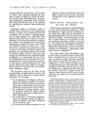 176 q Intellectual Property Rights in an Age of Electronics and information
nizing production, distribution, and rewards
to creators. Thus, although modifying the rules
about transfer of rights may foster the diver-
sity of some kinds of information by encourag-
ing independent authorship, other kinds of
information production may be too complex
for anything but corporate sponsorship and
control.
Subsidiary rights to derivative works is
another issue of interest in the negotiations
between a creator of an intellectual work and
a publisher. The law allows a copyright propri-
etor to exploit markets for a work other than
those for the initial form in which the work is
published. This raises the question of whether
the creator or the publisher is to control the
exploitation of markets for these works. When
the subsidiary markets are known (e.g., a novel
always has a potential to be produced as a play
or movie), the contract between author and
publisher can specifically address the control
of subsidiary rights. However, given the rapid
changes in information uses and distribution
technologies, it is conceivable that new forms
for distributing works will emerge that are not
contemplated in current publication contracts.
In this context, intellectual property law could
specify which party owns rights in unantici-
pated markets if contracts are not explicit
about subsidiary rights.
The questions raised by the issue of the
transferability of rights between creator and
publisher may be relevant to a wide range of
situations. For example:
the development of computer software,
where the question involves the way in
which the authors of software and firms
that market and distribute their products
divide the revenues from sale or lease;
the production of motion pictures, where
the questions involve the rights retained
by producers and those transferred to a
film’s distributors;
the production of television programs,
where the questions involve the rights re-
tained by producers and those transferred
to the networks; and
the invention of technical processes or new
products, where the questions involve the
rights retained by the inventor and those
transferred to the exploiters of the in-
vention.
Motion Pictures, Videocassettes, and
the First Sale Doctrine
Motion picture production and distribution
is a part of the information industry in which
the definition of rights and the conditions un-
der which those rights may be transferred are
of growing importance. In this part of the in-
formation industry, intellectual property rules
have a major influence on the diversity of prod-
ucts produced and made available to the pub-
lic. The markets for motion picture products
have expanded since the 1950s as television,
followed by videocassettes, became alternative
methods of distribution, augmenting tradi-
tional theater exhibitions.68
The major motion picture distributors stag-
ger the release of feature films in these mar-
kets to maximize the per-viewer net revenue
they can obtain in each, and thus maximize
their profits for each film.69
(See figure 6-2.) The
staggered or ‘tiered’ release strategy is away
of implementing price discrimination. Those
consumers who value early access to a movie
are willing to pay a higher price than those who
are content to wait for it to appear on pay tele-
vision or those who can wait 2 years or more
until they may expect to see the movie on free
television.
““The characterization of “scope” in movie products may be
a subject of disagreement. To be characterized, on a priori
grounds, as distinct markets for different products, the differ-
ent forms of movie distribution would have to substitute very
little for each other. In practice, there apparently is substan-
tial substitution between at least some of the forms, in particu-
lar rented cassettes and pay television. Other forms, such as
theater attendance and cassette sales, substitute less and may
in fact be complementary products. See David Waterman, “Pre-
recorded Home Video and the Distribution of Theatrical Fea-
ture Films, ” ch. 7, pp. 221-243, in Video Media Competition:
Regulation, Econom”cs and ‘Technology, Eli M. Noam (cd.) (New
York Columbia University Press, 1985). The Justice Depart-
ment has specific guidelines for defining market scope in merger
and antitrust actions that are based on the ability of producers
to control prices. See U.S. Department of Justice, Antitrust
Division, Merger Guidelines, 1984.
“’Waterman, “Prerecorded Home Video and the Distribu-
tion of Theatrical Feature Films, ” p. 231.
 