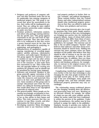 q
q
q
q
q
q
Designers and producers of computer soft-
ware and other functional works that do not
fit comfortably into existing categories of
intellectual property law: This group is con-
cerned that, given the uncertainties in the
law, their works will be inadequately pro-
tected. They are calling for more explicit
and extensive protection under existing
or under new laws.
Database producers, information analysts,
and others who package existing informa-
tion for specific uses: This group opposes
restrictions on the use and reuse of copy-
righted materials. They also want incen-
tives to be reallocated so that they receive
a greater financial return for the value that
they add to information by analyzing, re-
organizing, and packaging it.
Manufacturers of equipment capable of
copying, reproducing, or recording (paper
copiers, satellite antennas, videocassette
recorders, and audio tapes): Members of
this group oppose the imposition of taxes
or royalties on tapes and any other actions
that might increase the cost of their prod-
ucts to the consumer, or that make them
less convenient to use. They claim that
they aid copyright holders by creating new
markets for products and so should not
be penalized by having taxes imposed.
Educators and scientists: Members of this
group generally oppose extensions of the
law, arguing that such extensions would
make the resources and materials they
need to do their work prohibitively expen-
sive. Some members of this group seek to
exempt educational uses from the law.
Others are calling for licensing agreements
that would allow them to use copyrighted
materials at reduced rates.
The general public: Many people are be-
coming increasingly accustomed to hav-
ing new technology available at low cost
to use as they please in their homes and
offices. They want assurance that they can
continue to copy films, records, and other
information for their private use.
Developing countries: Many developing
countries want to use American intellec-
Summary q 5
tual property products to further their so-
cial, economic, and political development.
These nations believe that the United
States and other industrialized nations
should relax intellectual property protec-
tion so that they can afford to make use
of these new products and services.
These competing interests give rise to pol-
icy questions that resist quick, simple answers.
Part of the problem is that new technologies
are bringing new parties into the intellectual
property debate, many of whom hold values
and attitudes that differ from those of more
traditional players—the authors, printers, and
publishers, for example. The extreme case of
this is the so-called computer “hacker” who
believes that software and other forms of in-
formation should be shared freely. Holding less
extreme but more common views are those
members of the public who believe that they
should be able to continue to use the new tech-
nologies to copy materials, at home, for their
own personal use. In addition, there are those
secondary information providers-information
brokers and database producers, for example–
who, in contrast to the original creators of in-
formation, want fewer restrictions on the use
and reuse of information.
Complicating intellectual property issues
even further is the fact that technology is also
changing the roles that people involved in the
copyright system play. In fact, taking advan-
tage of the new technologies, many people now
play multiple roles, and their attitudes about
intellectual property protection may vary ac-
cordingly.
The relationship among traditional players
are also changing, breaking down old alliances,
and generating some new ones. Working on
an electronic network, for example, the author
of a book can now edit, print, publish, and dis-
tribute his works; tasks that were traditional-
ly within the purview of the publisher. Under
these circumstances, the author may be less
inclined to assign his rights to the publisher.
Similarly, because it provides new outlets for
distribution such as pay-per-view cable tele-
 
