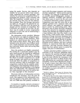 Ch. 6—Technology, Intellectual Property, and the Operation of Information Markets q 181
using his goods. Success also depends on
whether he can prevent others from commer-
cially exploiting his various packages, and
whether he can prevent competitors from re-
packaging his products. Such exclusion will
affect his competitors’ available sources of sup-
ply and the ways they may use the informa-
tion available. Thus, the stronger derivative
use rights are, the greater the potential for con-
trol a producer will have over the prices he
charges and the exclusion of competition. But
if derivative use controls are too weak, the pro-
ducer may be unable to receive compensation
adequate to cover the cost of constructing a
particular package.
The information service providers’ dilemma
over derivative use rights is mitigated some-
what by the nature of their business. Their
products are valued because they meet the spe-
cific needs of their clients. Thus, given some
latitude in the derivative use of others’ prod-
ucts, small companies can succeed by target-
ing a particular market niche and serving those
customers well.
Since the products are highly customized,
the market for a particular product may be
quite small because the demand for additional
copies is quickly exhausted. Thus, a service
provider may be able to succeed by focusing
his efforts to exclude competitors on a small
group of people; and control over his products
need only limit the ability of competitors to
steal his customers. With no marketplace rules,
competitors could do this by unfairly under-
cutting prices and competing without invest-
ing in finding and purchasing or developing
their own information. The regulation of un-
fair trade practices may serve as well or bet-
ter than copyright in this situation.86
Electronic delivery of information services
complicates the situation. Over the past 10
years, this segment of the information econ-
omy has grown to the point where there are
now over 2,800 data files publicly available to
“’The formalities of copyright, registration and deposit of
copies with the I,ibrary of Congress, ma}’ be especially burden-
some to the producers of highly di~’ersified and frequently up-
dated information products.
users with the proper computer and commu-
nication equipment.87
These services operate
by making a very large file of information, such
as scientific journal bibliographic citations or
industry statistics, available with software
that allows users to search the file and create
a customized information product themselves.
Competitors may copy the entire file or sig-
nificant portions of it, construct their own
search software, and exploit the original pro-
ducer’s market by undercutting prices. Thus,
derivative uses of large electronic databases
can be more attractive to competitors; and deri-
vations may damage the original producer of
a large database more than they would a com-
pany serving a small market niche. Conversely,
producers of large electronic databases have
economies of scale and scope not available to
those who employ people directly in produc-
ing customized products. Thus, the on-line in-
formation service industry may have a greater
tendency to concentrate than does its print
counterpart, and large electronic database pro-
ducers may have greater power to control the
supply and price of information.88
Another potential problem related to con-
centration in the electronic publishing indus-
try concerns the question of private control
over information in a particular field. Although
it may be most efficient for consumers to be
able to go to one source to obtain all the avail-
able information on a particular subject, the
monolithic control thus afforded the proprie-
tor of such a source may allow him to elimi-
nate all effective competition—to corner the
market for information on a subject—and thus
set conditions on access and prices so as to earn
monopoly profits.89
“’Martha E. Williams, “Policy Issues for Electronic Data-
bases and Database Systems,’” The Information Societ~r, vol.
2, Nos. 3/4, 1984, p. 445.
““The top four (out of 14 total) vendors of electronic data-
bases in the U.S. information center library market accounted
for 92.6 percent of the $54.08 million in 1984 re~enues in that
industry. Two firms accounted for approximatel~’ 84 percent
of 1984 revenues. Martha E. Williams, Information ,Tfarlret IZI-
dicators, summer 1985, pp. 1-2.
““Martha E. Williams, “Policy Issues for Electronic I)ata-
bases and Database Systems, ” The Information Societ~r, vol.
2, Nos. 34, 1984, p. 4 11; and Pool, “User Interfaces, p. 441.
Pool suggests that information resource monopolies are likel~r
to be narrow and perhaps short-lived.
 