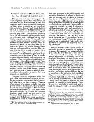 182 q Intellectual Property Rights in an Age of Electronics and Information
Computer Software, Market Size, and
the Cost of Contract Administration
The dynamics of markets for computer soft-
ware programs depend, to a large extent, on
market size—that is, the number of users who
may find a particular type of program useful
to them. Many programs are so specialized
that markets for them are quite small. In these
cases, it is possible for distribution to proceed
on the basis of contracts worked out with in-
dividual purchasers. Individualized contracts
have the advantage of spelling out in detail
the rights that a user purchases and the rights
that a proprietor retains. For example, soft-
ware for mainframe computers has largely been
distributed under contract lease or license ar-
rangements where the purchaser does not ac-
tually buy a copy, but instead buys rights to
use and perhaps modify a program. The ven-
dor often agrees to provide certain services,
such as expert help in customizing a program
for specific user requirements, provision of up-
dated versions at favorable prices, or on-call
response to problems that crop up in using the
software. Often, the software distributed un-
der contract is treated as a trade secret. Thus,
when software is distributed under terms of
individualized contracts, the government role
may be confined to adjudication of contract
disputes at the State level. Software proprie-
tors may also seek Federal copyright for addi-
tional protection against programs that may
compete as substitutes.90
Computer software proprietors often face
particular problems in controlling or exclud-
ing the marketing of programs that are poten-
tial substitutes for their programs. There is
often a range of programs available that may
provide similar value to users. These programs
may have been developed in the course of
government-sponsored R&D, and many are in
the public domain. For example, the computer
language called “Forth” was developed at the
National Radio Astronomy Observatory. One
company that deals in developing and market-
ing products based on Forth has to compete
‘See SAS Institute, Inc. v. S&H Computer Systems, Inc.
(M.D. Term. 1985, nos. 82-3669 and 82-3670).
with some programs in the public domain, and
some that have been developed by hobbyists
who are not especially interested in profiting
from the use of their work.91
In such situations,
users may see a wide disparity in the prices
being charged for programs that may appear
to have similar capabilities. A proprietor in
commercial business, in these circumstances,
will have to compete with such substitutes by
advertising and offering superior service. Such
competition can result in a healthy diversity
of software products. But users can also be con-
fused by this diversity, and they may be be-
wildered by the prices that commercial soft-
ware providers charge.92
Thus, the software
business can be particularly risky, and is often
dependent on elaborate and expensive market-
ing techniques.
Software developers have tried a number of
innovative marketing techniques for software
programs. For example, one successful effort
goes under the title “Freeware.” The concept
of Freeware evolved of necessity, according to
Andrew Flugelman, the program’s creator and
developer. 93
Flugelman was searching for a way
to share a program he developed for commu-
nicating among computers by telephone, and
make money from his efforts at the same time.
To protect his investment, he considered a soft-
ware protection scheme, but he discarded the
idea because he figured that it would be un-
popular, ineffective, and would limit the use
of his software. Having been a book publisher,
Flugelman was well aware of both the high
value and high cost of advertising a product
and of setting up mechanisms to distribute it.
Putting these two concerns together, he came
up with the idea of offering his software free—
first on electronic bulletin boards and later by
mail. He anticipated that, once his method took
y Interview with Edward Conklin, FORTH, Inc., Apr. 19,
1985.
9“Software companies, like most information providers, have
significant discretion in setting prices because, once a package
is developed, reproduction and distribution costs are relatively
low. They often set prices high under the assumption that a
package with a high price is perceived as superior to one that
serves a similar function but is much cheaper. Elizabeth Ran-
ney, “The Puzzle of Software Pricing,” Info WorM, Nov. 4,1985,
pp. 35-39.
‘“ Interview with Andrew Flugelman, Apr. 15, 1985.
 