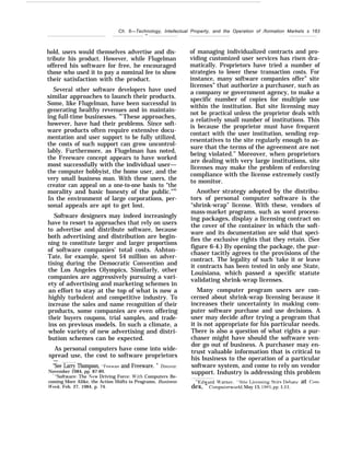 Ch. 6—Technology, Intellectual Property, and the Operation of /formation Markets s 183
—
hold, users would themselves advertise and dis-
tribute his product. However, while Flugelman
offered his software for free, he encouraged
those who used it to pay a nominal fee to show
their satisfaction with the product.
Several other software developers have used
similar approaches to launch their products.
Some, like Flugelman, have been successful in
generating healthy revenues and in maintain-
ing full-time businesses. 94
These approaches,
however, have had their problems. Since soft-
ware products often require extensive docu-
mentation and user support to be fully utilized,
the costs of such support can grow uncontrol-
lably. Furthermore, as Flugelman has noted,
the Freeware concept appears to have worked
most successfully with the individual user—
the computer hobbyist, the home user, and the
very small business man. With these users, the
creator can appeal on a one-to-one basis to “the
morality and basic honesty of the public.”95
In the environment of large corporations, per-
sonal appeals are apt to get lost.
Software designers may indeed increasingly
have to resort to approaches that rely on users
to advertise and distribute software, because
both advertising and distribution are begin-
ning to constitute larger and larger proportions
of software companies’ total costs. Ashton-
Tate, for example, spent $4 million on adver-
tising during the Democratic Convention and
the Los Angeles Olympics, Similarly, other
companies are aggressively pursuing a vari-
ety of advertising and marketing schemes in
an effort to stay at the top of what is now a
highly turbulent and competitive industry. To
increase the sales and name recognition of their
products, some companies are even offering
their buyers coupons, trial samples, and trade-
ins on previous models. In such a climate, a
whole variety of new advertising and distri-
bution schemes can be expected.
As personal computers have come into wide-
spread use, the cost to software proprietors
—
“See Larry Thompson, *’Freewa-~ and Freeware. ” Iliscotrer,
November 1984, pp. 87-89.
4 “Software: The .New Driving Force: J$rith Computers Be-
coming More Alike, the Action Shifts to Programs, Business
Ureek, Feb. 27, 1984, p. 74.
of managing individualized contracts and pro-
viding customized user services has risen dra-
matically. Proprietors have tried a number of
strategies to lower these transaction costs. For
instance, many software companies offer” site
licenses” that authorize a purchaser, such as
a company or government agency, to make a
specific number of copies for multiple use
within the institution. But site licensing may
not be practical unless the proprietor deals with
a relatively small number of institutions. This
is because the proprietor must have frequent
contact with the user institution, sending rep-
resentatives to the site regularly enough to as-
sure that the terms of the agreement are not
being violated.” Moreover, when proprietors
are dealing with very large institutions, site
licenses may make the problem of enforcing
compliance with the license extremely costly
to monitor.
Another strategy adopted by the distribu-
tors of personal computer software is the
“shrink-wrap” license. With these, vendors of
mass-market programs, such as word process-
ing packages, display a licensing contract on
the cover of the container in which the soft-
ware and its documentation are sold that speci-
fies the exclusive rights that they retain. (See
figure 6-4.) By opening the package, the pur-
chaser tacitly agrees to the provisions of the
contract. The legality of such ‘take it or leave
it contracts has been tested in only one State,
Louisiana, which passed a specific statute
validating shrink-wrap licenses.
Many computer program users are con-
cerned about shrink-wrap licensing because it
increases their uncertainty in making com-
puter software purchase and use decisions. A
user may decide after trying a program that
it is not appropriate for his particular needs.
There is also a question of what rights a pur-
chaser might have should the software ven-
dor go out of business. A purchaser may en-
trust valuable information that is critical to
his business to the operation of a particular
software system, and come to rely on vendor
support. Industry is addressing this problem
‘+’lldward !{’arner, “Site I,icensin~ Stirs IJebat~ at Com-
dex, ” C’omputerworki, May 13, 1985, pp. 1,11.
 