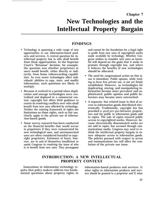 Chapter 7
New Technologies and the
Intellectual Property Bargain
q
q
q
FINDINGS
Technology is spawning a wide range of new
opportunities to use information-based prod-
ucts and services. A central question for in-
tellectual property law is who shall benefit
from these opportunities. In the Supreme
Court’s “Betamax” decision, for example,
the question was whether proprietors or
users would benefit, either directly or indi-
rectly, from home videorecording capabil-
ities. As even newer technologies affect indi-
viduals’ abilities to copy, store, and modify
information, such questions are likely to
multiply.
Because it evolved in a period when dupli-
cation and storage technologies were cen-
tralized and deployed in a commercial con-
text, copyright law offers little guidance to
courts in resolving conflicts over who shall
benefit from new uses afforded by technology.
Neither the existing framework of rights nor
limitations on those rights, such as fair use,
clearly apply to the private use of informa-
tion-based goods.
Some survey research has been conducted
on the financial benefits that would accrue
to proprietors if they were remunerated for
new technological uses, and unremunerated
uses are often considered harmful to copy-
right proprietors. Estimates of harm, how-
ever, are in and of themselves insufficient to
assist Congress in resolving the issue of who
is to benefit from new uses. They presuppose
q
q
and cannot be the foundation for a legal right
to profit from new uses of copyrighted works
made available by technology. Whether Con-
gress wishes to consider new uses as harm-
ful will depend on the goals that it seeks to
promote through copyright law, and where
it believes the benefits of new technologies
should be allocated.
The need for congressional action on this is-
sue is immediate. Public opinion, while tend-
ing to favor free private use, is not yet firmly
established. However, as technologies for
duplicating, storing, and manipulating in-
formation become more prevalent and so-
phisticated, public opinion and public be-
haviors may become more entrenched.
A separate, but related issue is that of ac-
cess to information goods distributed elec-
tronically. Traditionally, copyright law has
provided a quid pro quo between proprie-
tors and the public in information goods sold
in copies. The sale of copies ensured public
access to copyrighted works. However, be-
cause electronically disseminated works are
not sold in copies, but accessed through com-
munications media, Congress may need to re-
think the intellectual property bargain to en-
sure adequate access to information goods.
The policies pursued with respect to access
and communications law will affect the reso-
lution of the private use issue.
INTRODUCTION: A NEW INTELLECTUAL
PROPERTY CONTEXT
Innovations in information technology re- information-based products and services: 1)
quire that policy makers address two funda- what rights in information products and serv-
mental questions about property rights in ices should be granted to a proprietor and 2) what
187
 
