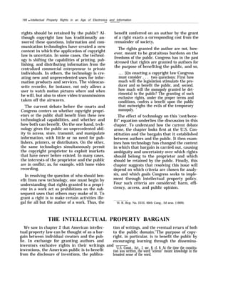 188 q Intellectual Property Rights in an Age of Electronics and Information
—
rights should be retained by the public? Al-
though copyright law has traditionally an-
swered these questions, information and com-
munication technologies have created a new
context in which the application of copyright
law is uncertain. In some cases, the technol-
ogy is shifting the capabilities of printing, pub-
lishing, and distributing information from the
centralized commercial entrepreneur to private
individuals. In others, the technology is cre-
ating new and unprecedented uses for infor-
mation products and services. The videocas-
sette recorder, for instance, not only allows a
user to watch motion pictures where and when
he will, but also to store video transmissions
taken off the airwaves.
The current debate before the courts and
Congress centers on whether copyright propri-
etors or the public shall benefit from these new
technological capabilities, and whether and
how both can benefit. On the one hand, tech-
nology gives the public an unprecedented abil-
ity to access, store, transmit, and manipulate
information, with little or no need for pub-
lishers, printers, or distributors. On the other,
the same technologies simultaneously permit
the copyright proprietor to exploit markets
that have never before existed. In many cases,
the interests of the proprietor and the public
are in conflict; as, for example, with home video
recording.
In resolving the question of who should ben-
efit from new technology, one must begin by
understanding that rights granted to a propri-
etor in a work act as prohibitions on the sub-
sequent uses that others may make of it. To
grant a right is to make certain activities ille-
gal for all but the author of a work. Thus, the
———
benefit conferred on an author by the grant
of a right exacts a corresponding cost from the
remainder of society.
The rights granted the author are not, how-
ever, meant to be gratuitous burdens on the
freedoms of the public. Congress has in the past
stressed that rights are granted to authors for
the purpose of benefiting the public, and so,
.,. [i]n enacting a copyright law Congress
must consider . . . two questions: First how
much will the legislation stimulate the pro-
ducer and so benefit the public, and, second,
how much will the monopoly granted be det-
rimental to the public? The granting of such
exclusive rights, under the proper terms and
conditions, confers a benefit upon the public
that outweighs the evils of the temporary
monopoly. 1
The effect of technology on this ‘cost/bene-
fit” equation underlies the discussion in this
chapter. To understand how the current debate
arose, the chapter looks first at the U.S. Con-
stitution and the bargain that it established
between authors and the public. It then exam-
ines how technology has changed the context
in which that bargain is carried out, causing
ambiguity and uncertainty over which rights
should belong to the proprietor and which
should be retained by the public. Finally, this
chapter suggests that resolving this issue will
depend on which criteria are chosen for analy-
sis, and which goals Congress seeks to imple-
ment through intellectual property policy.
Four such criteria are considered: harm, effi-
ciency, access, and public opinion.
‘H. R, Rep, No. 2222, 60th Cong., 2d sess. (1909).
THE INTELLECTUAL PROPERTY BARGAIN
We saw in chapter 2 that American intellec- tion of writings, and the eventual return of both
tual property law can be thought of as a bar- to the public domain.2
The purpose of copy-
gain between individual creators and the pub- right, in particular, is to benefit the public by
lie. In exchange for granting authors and encouraging learning through the dissemina-
inventors exclusive rights in their writings and ———
‘U.S. Const., Art., I, sec. 8, cl. 8. At the time the constitu-
inventions, the American public is to benefit
from the disclosure of inventions, the publica-
tion was written, the word “science” meant knowledge in the
broadest sense of the word.
 