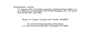 Recommended Citation:
U.S. Congress, Office of Technology Assessment, lntellectual Property Rights in an
Age of Electronics and Information, OTA-CIT-302 (Washington, DC: U.S. Govern-
ment Printing office, April 1986).
Library of Congress Catalog Card Number 86-600522
For sale by the Superintendent of Documents
U.S. Government Printing Office, Washington, DC 20402
 
