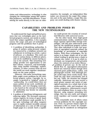 6 q Intellectual Property Rights in an Age of Electronics and Information
vision and videocassettes, technology is also cassettes, for example, an independent film
changing the relationships among film makers, maker can circumvent the major film compa-
film producers, and film distributors. Trans- nies and, in the same fashion, a major film com-
mitting his works directly to the user on video- pany can avoid dealing with theater chains.
CAPABILITIES AND PROBLEMS POSED BY
THE NEW TECHNOLOGIES
To understand the legal and political pres-
sures that new technologies place on the intel-
lectual property system, one needs to under-
stand their unique capabilities. A few examples
convey the scope and pace of technological
progress and the problems that it poses:
A problem of identifying authorship: A
group of authors using personal comput-
ers connected by a telephone network can
collaborate in writing an article, a piece
of software, or a database. This work can
exist in various forms, in different places,
and can be modified by anyone having ac-
cess to the network. This networking tech-
nology provides new opportunities to com-
bine talents, resources, and knowledge.
Also, using satellite technology, authors,
scholars, or other creators from all over
the world can work together simultane-
ously on the same project.
However, this same networking capa-
bility might create problems for the intel-
lectual property system. Copyright, for ex-
ample, is granted to “original” works of
‘‘authorship. In a world where there are
many authors of one work, worldwide col-
laboration, and ever-changing materials,
a law based on the concepts of originality
and authorship may become too unwieldly
to administer.
A problem of identifying infringements and
enforcing rights: The increased communi-
cations capacity (in terms of speed, band-
width, and distance) made possible by fi-
ber optic technology will allow computer
users to rapidly transmit incredible amounts
of information at a rate of 100 average
length pages in a second. Such a capabil-
ity could permit the creation of central-
ized libraries with universal access.
On the other hand, these high-speed
communications media, combined with
large capacity optical disk storage tech-
nologies, will also pose enforcement prob-
lems for the intellectual property system.
They allow individuals to trade vast quan-
tities of copyrighted materials without the
knowledge or permission of copyright
holders. With these technologies, the sit-
uation is no longer simply one of an indi-
vidual trading or giving away a book to
someone else; rather, it is one in which in-
dividuals can inexpensively and privately
share the contents of an entire library.
q A problem of private use: At the end of
World War II, copyrighted information
flowed into American homes through three
channels-print publications, radios, and
phonograph records. And although peo-
ple could enjoy these works freely, they
could not copy them conveniently and at
low cost. Today, the situation has changed
radically. Americans can now receive a
much greater amount and variety of copy-
righted materials via a whole host of new
media-satellite, cable and broadcast tele-
vision, computers, videocassette record-
ers, and telephone lines, to name a few.
Moreover, using computer networking tech-
nology, they can now easily and inexpen-
sively reproduce and transmit copyrighted
works.
This remarkable state of affairs raises
several problems for the copyright sys-
tem. First, if a private citizen copies in-
formation–a film or record, for example–
should this be considered an infringement
 