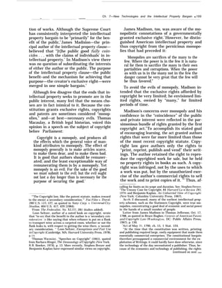 Ch. 7—New Technologies and the Intellectual Property Bargain q 189
— ——
tion of works. Although the Supreme Court
has consistently interpreted the intellectual
property bargain to be “primarily” for the ben-
efit of the public,3
James Madision—the prin-
cipal author of the intellectual property clause—
believed that “[t]he public good fully coin-
cides . . . with the claims of individuals’ in in-
tellectual property.’ In Madison’s view there
was no question of subordinating the interests
of either the author or the public. The purpose
of the intellectual property clause—the public
benefit–and the mechanism for achieving that
purpose—the creator’s exclusive right—were
merged in one simple bargain.5
Although few disagree that the ends that in-
tellectual property seeks to promote are in the
public interest, many feel that the means cho-
sen are in fact inimical to it. Because the con-
stitution grants exclusive rights, copyrights
and patents are sometimes considered “monop-
olies,” and—at best—necessary evils. Thomas
Macaulay, a British legal historian, voiced this
opinion in a speech on the subject of copyright
before Parliament:
Copyright is a monopoly, and produces all
the effects which the general voice of man-
kind attributes to monopoly. The effect of
monopoly generally is to make articles scarce,
to make them dear, and to make them bad.
It is good that authors should be remuner-
ated; and the least exceptionable way of
remunerating them is by a monopoly. Yet
monopoly is an evil. For the sake of the good
we must submit to the evil; but the evil ought
not last a day longer than is necessary for the
purpose of securing the good.’
James Madison, too, was aware of the mo-
nopolistic connotations of a governmentally
granted exclusive right.7
However, he distin-
guished American intellectual property and
thus copyright from the pernicious monopo-
lies that had preceded it:
Monopolies are sacrifices of the many to the
few. Where the power is in the few it is natu-
ral for them to sacrifice the many to their own
partialities and corruptions. When the power
as with us is in the many not in the few the
danger cannot be very great that the few will
be thus favored.8
To avoid the evils of monopoly, Madison in-
tended that the exclusive rights afforded by
copyright be very limited; he envisioned lim-
ited rights, owned by “many,” for limited
periods of time.
Madison’s concerns over monopoly and his
confidence in the “coincidence” of the public
and private interest were reflected in the par-
simonious bundle of rights granted by the first
copyright act.9
To accomplish its stated goal
of encouraging learning, the act granted authors
rights that were far more limited than those
of the most recent copyright statute. Copy-
right law gave authors only the rights to
“print, reprint, publish and vend” their writ-
ings. The author retained the right to repro-
duce the copyrighted work for sale, but he held
no property rights in books as such. A copy-
right was infringed, not by the uses to which
a work was put, but by the unauthorized exer-
cise of the author’s commercial rights to sell
the work and to print copies of it. ’” Thus, af-
“’The Copyright law, like the patent statute, makes reward
to the owner a secondary consideration.’” Fox Film v. Doyal,
286 U.S. 123, 127, as quoted in SorJy Corp. v. Universid Cit~T
Studios, 464 U.S. 417, 429 [1984).
‘From The Federalist, No. XLIII, 281 (italics added).
Leon Seltzer, author of a noted book on copyright, wrote
that “to sav that the benefit to the author is a ‘secondary con-
sideration’-is like saying that when reliance is put on a flask
to transport wine across a carpeted room, whether or not the
flask leaks is, with respect to getting the wine there, a ‘second-
ary consideration. ‘‘ Leon Seltzer, Exemptions and Fair Use
in Cop}’right (Cambridge, MA: Harvard University Press, 1978),
p.14.
‘Thomas Macaulay, “Speeches on Copyright” (1841), quoted
from Barbara Ringer, The Demonology of Cop~ight (New York:
R.R. Bowker, 1974), p. 13. More recently, Stephen Breyer and
Benjamin Kaplan have expressed similar views on copyright,
calling for limits on its scope and duration. See: Stephen Breyer,
‘‘The Uneasy Case for Copyright, 84 Harvard La w Re~+ew 281,
1970: and Benjamin Kaplan, An Unhurried View of Cop~v-ight
(New York: Columbia University Press, 1967).
As ch. 2 discussed, many of the earliest intellectual prop-
erty schemes, such as the Stationers Copyright, were true mo-
nopolies, concentrating a good deal of economic and social power
in the hands of a small number of people.
‘Letter from James Madison to Thomas Jefferson, Oct. 17,
1788, as quoted in Bruce Bugbee, (ienesis of American Patent
and Cop-vright Law (11’ashington, DC: Public Affairs Press,
1967), p. 130.
C’Act of May 31, 1790, ch, 15, 1 Stat. 124.
“At the time that the constitution was written, printing
and publishing required large, costly equipment that made them
essentially commercial enterprises. The constitutional bargain
therefore presupposed a commercial environment for the ex-
ploitation of Writings; it could hardly have done otherwise, since
the technology of the day necessitated a publisher. Thus, be-
cause of the economics and technology of publishing, the rights
(continued on next page)
 