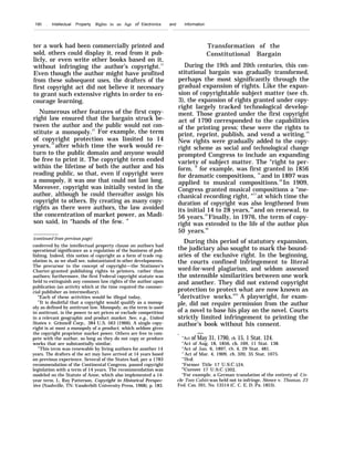 190 . Intellectual Property Rights in an Age of Electronics and Information
ter a work had been commercially printed and
sold, others could display it, read from it pub-
licly, or even write other books based on it,
without infringing the author’s copyright.11
Even though the author might have profited
from these subsequent uses, the drafters of the
first copyright act did not believe it necessary
to grant such extensive rights in order to en-
courage learning.
Numerous other features of the first copy-
right law ensured that the bargain struck be-
tween the author and the public would not con-
stitute a monopoly.12
For example, the term
of copyright protection was limited to 14
years,13
after which time the work would re-
turn to the public domain and anyone would
be free to print it. The copyright term ended
within the lifetime of both the author and his
reading public, so that, even if copyright were
a monopoly, it was one that could not last long.
Moreover, copyright was initially vested in the
author, although he could thereafter assign his
copyright to others. By creating as many copy-
rights as there were authors, the law avoided
the concentration of market power, as Madi-
son said, in “hands of the few. ”
(continued from previous page)
conferred by the intellectual property clause on authors had
operational significance as a regulation of the business of pub-
lishing. Indeed, this notion of copyright as a form of trade reg-
ulation is, as we shall see, substantiated in other developments.
The precursor to the concept of copyright—the Stationer’s
Charter-granted publishing rights to printers, rather than
authors; furthermore, the first Federal copyright statute was
held to extinguish any common law rights of the author upon
publication (an activity which at the time required the commer-
cial publisher as intermediary).
“Each of these activities would be illegal today,
12
It is doubtful that a copyright would qualify as a monop-
oly as defined by antitrust law. Monopoly, as the term is used
in antitrust, is the power to set prices or exclude competition
in a relevant geographic and product market. See, e.g., United
States v. Grinnell Corp., 384 U.S. 563 (1966). A single copy-
right is at most a monopoly of a product, which seldom gives
the copyright proprietor market power. Others are free to com-
pete with the author, so long as they do not copy or produce
works that are substantially similar.
13
This term was renewable by living authors for another 14
years. The drafters of the act may have arrived at 14 years based
on previous experience. Several of the States had, per a 1783
recommendation of the Continental Congress, passed copyright
legislation with a term of 14 years. The recommendation was
modeled on the Statute of Anne, which also implemented a 14-
year term. L. Ray Patterson, Copyright in Historical Perspec-
tive (Nashville, TN: Vanderbilt University Press, 1968), p. 183.
Transformation of the
Constitutional Bargain
During the 19th and 20th centuries, this con-
stitutional bargain was gradually transformed,
perhaps the most significantly through the
gradual expansion of rights. Like the expan-
sion of copyrightable subject matter (see ch.
3), the expansion of rights granted under copy-
right largely tracked technological develop-
ment. Those granted under the first copyright
act of 1790 corresponded to the capabilities
of the printing press; these were the rights to
print, reprint, publish, and vend a writing.14
New rights were gradually added to the copy-
right scheme as social and technological change
prompted Congress to include an expanding
variety of subject matter. The “right to per-
form, ” for example, was first granted in 1856
for dramatic compositions, 15
and in 1897 was
applied to musical compositions.16
In 1909,
Congress granted musical compositions a “me-
chanical recording right, "17
at which time the
duration of copyright was also lengthened from
its initial 14 to 28 years,18
and on renewal, to
56 years.19
Finally, in 1976, the term of copy-
right was extended to the life of the author plus
50 years.20
During this period of statutory expansion,
the judiciary also sought to mark the bound-
aries of the exclusive right. In the beginning,
the courts confined infringement to literal
word-for-word plagiarism, and seldom assessed
the ostensible similarities between one work
and another. They did not extend copyright
protection to protect what are now known as
“derivative works.”21
A playwright, for exam-
ple, did not require permission from the author
of a novel to base his play on the novel. Courts
strictly limited infringement to printing the
author’s book without his consent.
. —
‘“A(t of May 31, 1790, ch. 15, 1 Stat. 124.
“Act of Aug. 18, 1856, ch. 169, 11 Stat. 138.
“Act of Jan. 6, 1897, ch. 4, 29 Stat. 481.
‘7
Act of Mar. 4, 1909, ch. 320, 35 Stat. 1075.
‘n
Ib~d.
“Former Title 17 U.S.C. $24.
‘“Current 17 U.S.C. j302.
“For example, a German translation of the entirety of Un-
cle Tom Cabin was held not to infringe. Stowe v. Thomas, 23
Fed. Cas. 201, No. 13514 (C. C. E. D. Pa. 1853).
 