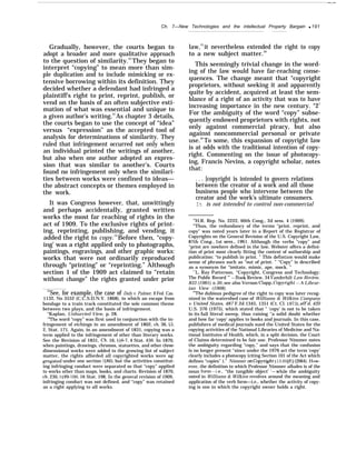 —.—
Ch. 7—New Technologies and the intellectual Property Bargain q 191
Gradually, however, the courts began to
adopt a broader and more qualitative approach
to the question of similarity.22
They began to
interpret “copying” to mean more than sim-
ple duplication and to include mimicking or ex-
tensive borrowing within its definition. They
decided whether a defendant had infringed a
plaintiff’s right to print, reprint, publish, or
vend on the basis of an often subjective esti-
mation of what was essential and unique to
a given author’s writing.23
As chapter 3 details,
the courts began to use the concept of “idea”
versus “expression” as the accepted tool of
analysis for determinations of similarity. They
ruled that infringement occurred not only when
an individual printed the writings of another,
but also when one author adopted an expres-
sion that was similar to another’s. Courts
found no infringement only when the similari-
ties between works were confined to ideas—
the abstract concepts or themes employed in
the work.
It was Congress however, that, unwittingly
and perhaps accidentally, granted written
works the most far reaching of rights in the
act of 1909. To the exclusive rights of print-
ing, reprinting, publishing, and vending, it
added the right to copy.24
Before then, “copy-
ing’ was a right applied only to photographs,
paintings, engravings, and other graphic works:
works that were not ordinarily reproduced
through “printing” or “reprinting.” Although
section 1 of the 1909 act claimed to “retain
without change” the rights granted under prior
22
See, for example, the case of Daly v. Palmer, 6 Fed. Cas.
1132, No 3552 (C.C.S.D.N.Y. 1868), in which an escape from
bondage to a train track constituted the sole common theme
between two plays, and the basis of infringement.
“Kaplan, Unhurried View, p. 28.
“The word “copy” was first used in conjunction with the in-
fringement of etchings in an amendment of 1802, ch. 36, ~3,
2, Stat. 171. Again, in an amendment of 1831, copying was a
term applied to the infringement of other than literary works.
See the Revision of 1831, Ch. 16, jj6-7, 4 Stat. 436, In 1870,
when paintings, drawings, chromos, statuettes, and other three-
dimensional works were added to the growing list of subject
matter, the rights afforded all copyrighted works were ag-
~egated under one section ($86), but the activities constitut-
ing infringing conduct were separated so that “copy” applied
to works other than maps, books, and charts. Revision of 1870,
ch. 230,  99-100, 16 Stat. 198. In the general revision of 1909,
infringing conduct was not defined, and “copy” was retained
as a right applying to all works.
law,25
it nevertheless extended the right to copy
to a new subject matter.26
This seemingly trivial change in the word-
ing of the law would have far-reaching conse-
quences. The change meant that “copyright
proprietors, without seeking it and apparently
quite by accident, acquired at least the sem-
blance of a right of an activity that was to have
increasing importance in the new century. “27
For the ambiguity of the word “copy” subse-
quently endowed proprietors with rights, not
only against commercial piracy, but also
against noncommercial personal or private
use.28
To some, this expansion of copyright law
is at odds with the traditional intention of copy-
right. Commenting on the issue of photocopy-
ing, Francis Nevins, a copyright scholar, notes
that:
. . . [copyright is intended to govern relations
between the creator of a work and all those
business people who intervene between the
creator and the work’s ultimate consumers.
It is not intended to control non-commercial
—————
25
H.R. Rep. No. 2222, 60th Cong., 2d sess. 4 (1909).
‘b
Thus, the redundancy of the terms “print, reprint, and
copy” was noted years later in a Report of the Registrar of
Copyrights on the General Revision of the U.S. Copyright Law,
87th Cong., 1st sess., 1961. Although the verbs “copy” and
‘‘print are nowhere defined in the law, Webster offers a defini-
tion of print most clearly fitting the context of authorship and
publication: “to publish in print. ” This defintion would make
sense of phrases such as “out of print. ” “Copy” is described
as a synonym for “imitate, mimic, ape, mock. ”
“L. Ray Patterson, “Copyright, Congress and Technology:
The Public Record ’” —Book Review, 34 Vanderbilt Law Review,
833 (1981), n.30; see also Vernon Clapp, Cop.vright —A Librar-
ian View (1968),
“The dubious pedigree of the right to copy was later recog-
nized in the watershed case of Williams & Wilkins Company
v. United States, 487 F.2d 1345, 1351 (Ct. Cl. 1973), aff’d, 420
U.S. 376 (1975), which stated that “ ‘copy’ is not to be taken
in its full literal sweep, thus raising ‘‘a solid doubt whether
and how far ‘copy’ applies to books and journals. In this case,
publishers of medical journals sued the United States for the
copying activities of the National Libraries of Medicine and Na-
tional Institutes of Health, which, in a split decision, the Court
of Claims determined to be fair use. Professor Nimmer notes
the ambiguity regarding “copy,” and says that the confusion
is no longer present ‘‘since under the 1976 act the term ‘copy’
clearly includes a photocopy (citing Section 101 of the Act which
defines “copies’’ ).” Nimmer on Cop~”ght j13.05[Ej (]984). HOW-
ever, the definition to which Professor Nimmer alludes is of the
noun form—i.e., “the tangible object’ ’–while the ambiguity
noted in Williams & Wilkins revolves around the meaning and
application of the verb form—i.e., whether the activity of copy-
ing is one in which the copyright owner holds a right.
 