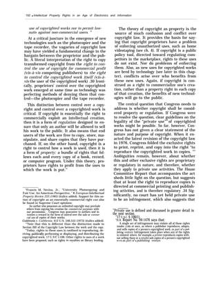 192 q Intellectual Property Rights in an Age of Electronics and Information
use of copyrighted works nor to permit law-
suits against non-commercial users. 29
At a critical juncture in the emergence of new
technologies such as the photocopier and the
tape recorder, the vagaries of copyright law
may have yielded a fundamental change in the
bargain between the proprietor and the pub-
lic. A literal interpretation of the right to copy
transformed copyright from the right to con-
trol the use of copyright for commercial profit
(vis-à-vis competing publishers) to the right
to control the copyrighted work itself (vis-à-
vis the user of the copyrighted work) .30 Ironi-
cally, proprietors’ control over the copyrighted
work emerged at same time as technology was
perfecting methods of denying them that con-
trol—the photocopier and the tape recorder.
This distinction between control over a copy-
right and control over a copyrighted work is
critical. If copyright is essentially the right to
commercially exploit an intellectual creation,
then it is a form of regulation designed to en-
sure that only an author will be allowed to sell
his work to the public. It also means that end
users of the work are free to copy, store, ma-
nipulate, and share copies that they have pur-
chased. If, on the other hand, copyright is a
right to control how a work is used, then it is
a form of property; a bundle of rights that fol-
lows each and every copy of a book, record,
or computer program. Under this theory, pro-
prietors have rights to profit from the uses to
which the work is put.31
“Francis M. Nevins, Jr., “University Photocopying and
Fair Use: An American Perspective, ” 8 European lntellectual
Property Review 222 (1985) (italicx added). Support for this no-
tion of copyright as an essentially commercial right can also
be found in Supreme Court opinions:
An author who possesses an unlimited copyright may preclude
others from copying his creation for commercial purposes with-
out permission. . Congress may guarantee to authors and in-
ventors a reward in the form of control over the sale or commer-
cial use of copies of their works.
GoMs.tein v. California, 412 U.S. 546,555 (1973) (italics added).
“’Note that this is different than the distinction made in
Section 202 of the Copyright Law between the work and the copy.
“Today, rights to these uses is confined to reproducing, de-
riving, publically performing or displaying, and distributing the
copyrighted work. 17 U.S.C. j 106. Other rights to uses of a work
have been proposed, such as rights to royalties on library lending.
The theory of copyright as property is the
source of much confusion and conflict over
copyright law. It provides the basis for say-
ing that copyright proprietors have a problem
of enforcing unauthorized uses, such as home
videotaping (see ch. 4). If copyright is a public
policy tool, directed toward regulating com-
petitors in the marketplace, rights to these uses
do not exist. Nor do problems of enforcing
them. Also, as new uses for copyrighted works
are bred by technology (see later in this chap-
ter), conflicts arise over who benefits from
these new uses. Again, if copyright is con-
strued as a right to commercialize one’s crea-
tion, rather than a property right in each copy
of that creation, the benefits of new technol-
ogies will go to the public.
The central question that Congress needs to
address is whether copyright shall be consid-
ered property or regulation. If Congress were
to resolve the question, clear guidelines on the
legality of the “private use”32
of copyrighted
works might be possible. So far, however, Con-
gress has not given a clear statement of the
nature and purpose of copyright. When it en-
acted the latest revision of the copyright law
in 1976, Congress folded the exclusive rights
to print, reprint, and copy into the right “to
reproduce the copyrighted work in copies. ’33
Ambiguities remain, however, about whether
this and other exclusive rights are proprietary
or regulatory in nature, and therefore, whether
they apply to private use activities. The House
Committee Report that accompanies the act
sheds little light on the question, but suggests
that at least the right to reproduce copies is
directed at commercial printing and publish-
ing activities, and is therefore regulatory .34 Sig-
nificantly, no court has yet held private use
to be an infringement, which also suggests that
32
Private use is defined and discussed in greater detail in
the next section.
“17 U.S.C. § 106(1).
“11.R. Report No. 94-1476 says that:
A single act of infringement may violate all of these rights
(under $106) at once, as where a publisher reproduces, adapts,
and sells copies of a person’s copyrighted work as part of a pub-
hshing venture. Infringement takes place when any of the rights
is violated: where, for example, a printer reproduces copies with-
out selling them or aretailer sells copies of a person’s copyrighted
work as part of a publishing venture.
 