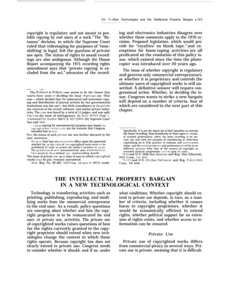 Ch. 7—New Technologies and the Intellectual Property Bargain q 193
— —
copyright is regulatory and not meant to pro-
hibit copying by end users of a work.35
The “Be-
tamax” decision, in which the Supreme Court
ruled that videotaping for purposes of "time-
shifting’ is legal, left the question of private
use open. The status of rights in sound record-
ings are also ambiguous. Although the House
Report accompanying the 1971 recording rights
amendment says that “private copying’ is ex-
cluded from the act,36
advocates of the record-
— . —
The U’illiams & WilJc~rIs case seems to be the closest that
courts have come to deciding the issue of pri~’ate use. That
case— which decided that the substantial and systematic copy-
ing and distribution of journal articles by two governmental
institutions was fair use— has little resemblance to the pritrate
use concerns of the record, software, and motion picture indus-
tries. The case was heard by a total of 16 judges, and was split
/3 to 8 on the issue of infringement. In dicta, S0%’1’ Corp. }’.
Universal Cit.v Studios. 464 U.S. 417 (1984), the Supreme Court
has said that:
., [e]ven copying for noncommercial purposes may impair the
copvright hol(iers ah iljt} [ o oht ain the rewards that Congress
intended him to havcj
But, the status of such pri~ate use was further obscured in the
next sentences:
Hut a use that has no d(.mon~trahle effect upon the potential
market for, or the alue of, the copyrighted work need not be
prohibited in order to protect the author’s incentive to create
The prwhihition of ~uch noncommercial uses would mere]; in-
hihlt access to Ideas without an} countervailing benefit.
The issue of private use, as a class of uses to which cop~righted
works majr be put, remains unresolved.
“ H.1{. Rep. No. 92-487, 92d Cong., 1st sess. 2 ( 1971) reads:
ing and electronics industries disagree over
whether these comments apply to the 1976 re-
vision. Proposed legislation, which would pro-
vide for “royalties’ on blank tape,37
and ex-
emptions for home-taping activities”
are all
predicated on the resolution of this policy is-
sue, which existed since the time the photo-
copier was introduced over 20 years ago.
The issue of whether copyright is regulatory
and governs only commercial entrepreneurs,
or whether it is proprietary and controls the
ultimate users of copyrighted works is still un-
settled. A definitive answer will require con-
gressional action. Whether, in deciding the is-
sue, Congress wants to strike a new bargain
will depend on a number of criteria, four of
which are considered in the next part of this
chapter.
Specifically, it is not the intent ion of theC’ommittee to restrain
the home recording, from broadcasts or from tapes or records,
of recorded performances, where the home recording is for pri-
vate use and with not purpose of reproducing or otherwise
capitalizing on it This practice is common and unres[ralned
today, and the record produc~rs and performers would be in no
different position from that of the owners of copyright in
recorded musical composition o~’er the past 20 y ears.
‘“S.31 and H.R. 1030 (Sen. N!athias and Rep. Don Edwards),
9t3th Cong., 1st sess.
%. 175 and H.R. 175 (Sen. DeConcini and Rep. Fole~r), 98Lh
Cong., 1st sess.
THE INTELLECTUAL PROPERTY BARGAIN
IN A NEW TECHNOLOGICAL CONTEXT
Technology is transferring activities such as what conditions. Whether copyright should ex-
printing, publishing, reproducing, and modi- tend to private use depends, in turn, on a num-
fying works from the commercial entrepreneur ber of criteria, including whether it causes
to the end user. As a result, policy questions harm to copyright proprietors, whether it
are emerging about whether and how the copy- would be economically efficient to extend
right proprietor is to be remunerated for end rights, whether political support for an exten-
user, or private use, activities. The private use sion of rights exists, and whether access to in-
of copyrighted works raises questions of how formation can be ensured.
far the rights currently granted to the copy-
right proprietor should extend when new tech- Private Use
nologies change the context in which these
rights operate. Because copyright law does not Private use of copyrighted works differs
clearly extend to private use, Congress needs from commercial piracy in several ways. Pri-
to consider whether it should, and if so, under vate use is private, meaning that it is difficult,
 