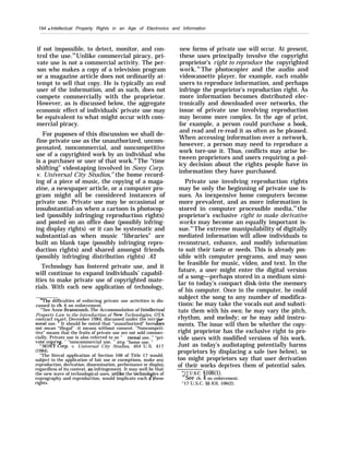 194 q Intellectual Property Rights in an Age of Electronics and Information
if not impossible, to detect, monitor, and con-
trol the use.39
Unlike commercial piracy, pri-
vate use is not a commercial activity. The per-
son who makes a copy of a television program
or a magazine article does not ordinarily at-
tempt to sell that copy. He is typically an end
user of the information, and as such, does not
compete commercially with the proprietor.
However, as is discussed below, the aggregate
economic effect of individuals’ private use may
be equivalent to what might occur with com-
mercial piracy.
For puposes of this discussion we shall de-
fine private use as the unauthorized, uncom-
pensated, noncommercial, and noncompetitive
use of a copyrighted work by an individual who
is a purchaser or user of that work.40
The "time
shifting” videotaping involved in Sony Corp.
v. Universal City Studios,41
the home record-
ing of a piece of music, the copying of a maga-
zine, a newspaper article, or a computer pro-
gram might all be considered instances of
private use. Private use may be occasional or
insubstantial-as when a cartoon is photocop-
ied (possibly infringing reproduction rights)
and posted on an office door (possibly infring-
ing display rights) -or it can be systematic and
substantial-as when music “libraries” are
built on blank tape (possibly infringing repro-
duction rights) and shared amongst friends
(possibly infringing distribution rights) .42
Technology has fostered private use, and it
will continue to expand individuals’ capabil-
ities to make private use of copyrighted mate-
rials. With each new application of technology,
“The difficulties of enforcing private use activities is dis-
cussed in ch. 6 on enforcement.
‘“See Anne Branscomb, The Accommodation of Intellectual
Property Law to the Introduction of New Technologies, OTA
contract re ort, December 1984, discussed under the term” r-
P
rsonal use. ’ It should be noted that “unauthorized” here oes
not mean “illegal’’ -it means without consent. “Noncompeti-
tive” means that the fruits of private use are not sold commer-
cially. Private use is also referred to as “
p
rsona.1 use, ” “pri-
vate co in , “ “noncommercial use, ” an “home use. ”
4’SO{~ (%orp. v. Universal City Studios, 464 U.S. 417
(1984).
“The literal application of Section 106 of Title 17 would,
subject to the application of fair use or exemptions, make any
reproduction, derivation, dissemination, performance or display,
regardless of its context, an infringement. It may well be that
the new wave of technological uses, urdike the technolo “es of
?reprography and reproduction, would implicate each o these
rights.
new forms of private use will occur. At present,
these uses principally involve the copyright
proprietor’s right to reproduce the copyrighted
work.43
The photocopier and the audio and
videocassette player, for example, each enable
users to reproduce information, and perhaps
infringe the proprietor’s reproduction right. As
more information becomes distributed elec-
tronically and downloaded over networks, the
issue of private use involving reproduction
may become more complex. In the age of print,
for example, a person could purchase a book,
and read and re-read it as often as he pleased.
When accessing information over a network,
however, a person may need to reproduce a
work tore-use it. Thus, conflicts may arise be-
tween proprietors and users requiring a pol-
icy decision about the rights people have in
information they have purchased.
Private use involving reproduction rights
may be only the beginning of private use is-
sues. As inexpensive home computers become
more prevalent, and as more information is
stored in computer processible media,44
the
proprietor’s exclusive right to make derivative
works may become an equally important is-
sue.45
The extreme manipulability of digitally
mediated information will allow individuals to
reconstruct, enhance, and modify information
to suit their taste or needs. This is already pos-
sible with computer programs, and may soon
be feasible for music, video, and text. In the
future, a user might enter the digital version
of a song—perhaps stored in a medium simi-
lar to today’s compact disk-into the memory
of his computer. Once in the computer, he could
subject the song to any number of modifica-
tions: he may take the vocals out and substi-
tute them with his own; he may vary the pitch,
rhythm, and melody; or he may add instru-
ments. The issue will then be whether the copy-
right proprietor has the exclusive right to pro-
vide users with modified versions of his work.
Just as today’s audiotaping potentially harms
proprietors by displacing a sale (see below), so
too might proprietors say that user derivation
of their works deprives them of potential sales.
4“17 U.S.C. §106(1).44
See ch. 4 on enforcement.
“17 U.S.C. §§ lOl, 106(2).
 