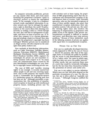—.
Ch. 7—New Technologies and the Intellectual Property Bargain q 195
As computer networks proliferate, private
use may assume other forms, and create issues
involving the proprietor’s exclusive rights to
distribute, perform, or display the copyrighted
work.46
If, for example, a user in a computer
network sends copyrighted information to an-
other network user, has he infringed the propri-
etor’s right to distribute the work? If policy-
makers or the courts liken this sharing over
networks to sending a book to a friend through
the mail, they will find no infringement of copy-
right, and hence no issue of private use. If, in-
stead, they compare it to a person photocopy-
ing and sending a book to a friend, they may
find that the proprietor’s copyright has been
infringed. Whether private use is considered
an illegal activity will often depend on the anal-
ogies that policy makers use.
New methods of distributing information,
such as Cable Television, Satellite Master-
Antenna Television (SMATV), Multichannel
Multipoint Distribution Service (MMDS), and
Direct Broadcast Satellites (DBS), augment the
technologies for private use and exacerbate ex-
isting tensions with respect to it.47
In many
cases, the communication issues created by the
new distribution technologies are very simi-
lar to copyright issues involving private use.
The case of DBS and “satellite viewing
rights’ is one example. A recently enacted law
allows people to sell and own receiving equip-
ment, such as dish antennae, but requires them
to pay a “reasonable” fee to program owners
if a marketing system for collecting such fees
has been set up.48
Although ostensibly a com-
munications law, this prohibition of unautho-
rized reception is bound up with intellectual
property issues, including private use.49
As
“17 U.S.C. § 106(3),(4), (5).
‘-
Although these communication technologies are presently
used primarily for television, their application need not be so
limited. Telephone signals, videotext, teletext, and data trans-
missions may eventually be routed through cable and satellite
systems. Trudy Bell, “The New Television: Looking Behind the
Tube,” IEEE Spectrum, September 1984.
‘“Section 705 of the Communications Act (Section 5 of the
Communications Policy Act).
“’Unauthorized reception of signals by an individual in-
fringes none of the rights of the copyright holder. SMATV, which
ties many receivers to a master antenna, may infringe the right
to perform.
with activities such as home taping, the propri-
etors of DBS programming assert that the un-
authorized and unremunerated reception of sig-
nals deprives them of revenue. Cable Television
operators, who are the intended recipients of
many of these satellite signals, also assert that
unauthorized reception undermines their sub-
scription system. Like private use, the satel-
lite viewing rights issue also involves the
balancing of compensation to proprietors with
public access to the signals.50
Like private use,
unauthorized reception is difficult to monitor
and prove, and detection may raise privacy
problems.51
Because of these similarities, much
of the following analysis of private use applies
with equal force to unauthorized reception.
Private Use as Fair Use
Fair use is a judicially developed doctrine,
which originated in 1841 in the case of Folsom
v. Marsh.52
Its purpose, like that of the copy-
right itself, is to benefit the public by facilitat-
ing the access to and dissemination of works.
It is a “safety valve” for cases in which copy-
right law does not serve the public interest.53
In other words, fair use concerns those uses
of a work that would be technically infringing,
but for the fact that they themselves further
the promotion of science and useful arts.
Fair use is not subject to precise definition.
Which uses are fair will often depend on the
particular circumstances of a case. For this rea-
son, fair use is often called an “equitable rule
of reason. ’54
Although Congress codified the
-.—.—-——-
‘(
’S.1618 (Sen. Gore), “Satellite Viewing Rights Act of
1985, ” for example, seeks to ensure access by limiting broad-
caster discretion over distribution, pricing, price discrimination,
and decoder availability.
“’’Short of Staking Out the Farmhouse, How Can Program
Owners Prove That a Farmer Ripped Them Off? Answer: They
Probably Can’t. ” Forbes, Nov. 5, 1984. See also ch. 4 on en-
forcement.
529 Fed. Cas. 342,246, No. 4,901 (C.C.D. Mass. 1841).
“In some cases, “courts in passing upon particular claims
of infringement must occasionally subordinate the copyright
holder’s interest in a maximum financial return to the greater
public interest in the development of art, science and industry. ”
13erlik v. E.C. Puln%mtions, Inc., 329 F.2d 541,544 (2d Cir. 1964).
“41
7 U.S.C. j 107; “Indeed, since the doctrine is an equitable
rule of reason, no generally applicable defintion is possible, and
each case raising the question must be decided on its own facts. ”
H.R. Rep. No. 94-1476 (1975).
 