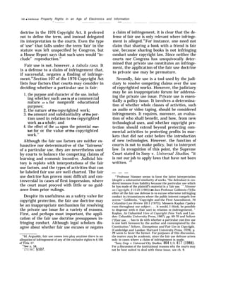 196 q Intellectual Property Rights in an Age of Electronics and Information
.- ——
doctrine in the 1976 Copyright Act, it preferred
not to define the term, and instead delegated
its interpretation to the courts. Even the type
of ‘use” that falls under the term ‘fair’ in the
statute was left unspecified by Congress, but
a House Report says that such uses would “in-
clude” reproduction.55
Fair use is not, however, a tabula rasa. It
is a defense to a claim of infringement that,
if successful, negates a finding of infringe-
ment.56
Section 107 of the 1976 Copyright Act
lists four factors that courts may consider in
deciding whether a particular use is fair:
1. the purpose and character of the use, includ-
ing whether such use is of a commercial
nature or is for nonprofit educational
purposes;
2. the nature of the copyrighted work;
3. the amount and substantiality of the por-
tion used in relation to the copyrighted
work as a whole; and
4. the effect of the use upon the potential mar-
ket for or the value of the copyrighted
work.57
Although the fair use factors are neither ex-
haustive nor determinative of the “fairness”
of a particular use, they are nevertheless used
by courts to balance the competing claims of
learning and economic incentive. Judicial his-
tory is replete with interpretations of the fair
use factors, and the types of activities that can
be labeled fair use are well charted. The fair
use doctrine has proven most difficult and con-
troversial in cases of first impression, where
the court must proceed with little or no guid-
ance from prior rulings.
Despite its usefulness as a safety valve for
copyright protection, the fair use doctrine may
be an inappropriate mechanism for resolving
the private use issue for a variety of reasons.
First, and perhaps most important, the appli-
cation of the fair use doctrine presupposes in-
fringing conduct. Although legal scholars dis-
agree about whether fair use excuses or negates
55
Id. Arguably, fair use comes into play anytime there is an
allegation of infringement of any of the exclusive rights in § 106
of Title 17.
‘hSee n. 58.
‘“17 U.s.c. §107.
a claim of infringement, it is clear that the de-
fense of fair use is only relevant where infringe-
ment is alleged.58
For instance, one need not
claim that sharing a book with a friend is fair
use, because sharing books is not infringing
conduct under copyright law. Since neither the
courts nor Congress has unequivocally deter-
mined that private use constitutes an infringe-
ment, the application of the fair use doctrine
to private use may be premature.
Secondly, fair use is a tool used by the judi-
ciary to resolve competing claims over the use
of copyrighted works. However, the judiciary
may be an inappropriate forum for address-
ing the private use issue. Private use is essen-
tially a policy issue. It involves a determina-
tion of whether whole classes of activities, such
as audio or video taping, should be considered
infringements. It requires, moreover, an evalua-
tion of who shall benefit, and how, from new
technological uses, and whether copyright pro-
tection should extend beyond protecting com-
mercial activities to protecting profits in mar-
kets that did not exist before the introduction
of new technologies. However, the function of
courts is not to make policy, but to interpret
law. In recognition of this point, the Supreme
Court stated in Sony v. Universal Studios, “it
is not our job to apply laws that have not been
written. ’59
— — —
““Professor Nimmer seems to favor the latter interpretation
(despite a substantial similarity of works, “the defendant is ren-
dered immune from liability because the particular use which
he has made of the plaintiff’s material is a ‘fair use. ’ “ Nimmer
on Copyright, § 13.05 (1985));as does Professor Goldstein (“[t]he
effect of the fair use defense is to excuse otherwise infringing
conduct in circumstances where the public interest compels free
access “ Goldstein, “Copyright and the First Amendment, 70
Columbia Law Review 1011 (1970)). Messers Kaplan (“policy
runs throughout our subject . . . it would, I think, be possible
to dispense with it (fair use) in relation to (infringement). ”
Kaplan, An Unhurried View of Copyright (New York and Lon-
don: Columbia University Press, 1967), pp. 69-70 and Seltzer
(“[f]air use. . . has to do with whether a particular cost-free use
is one both foreseen by the author and contemplated by the
Constitution.” Seltzer, Exemptions and Fair Use in Copyright,
(Cambridge and London: Harvard University Press, 1978), p.
29 seem to favor the former. For purposes of this discussion,
the matter may be academic, since the fair use defense arises
only in cases where a claim of infringement is made.
“Sony Corp. v. Universal City Studios, 464 U.S. 417 (1984).
For a discussion of the institutional reasons why the courts may
not be best suited to deal with these issue, see ch. 9.
 
