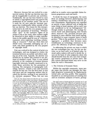 —
Ch. 7—New Technologies and the Intellectual Property Bargain q 197
. — — . . .
Moreover, because fair use evolved in a com-
mercial context, the fair use doctrine may sim-
ply be inapplicable to private use activities.
Traditionally, fair use has been limited to cases
in which a copyrighted work was used in the
production of yet another work.60
The use of
a work for its own sake-for intrinsic pur-
poses–has traditionally fallen outside of the
fair use doctrine. The reason for this interpre-
tation had to do with the very purpose of copy-
right: the promotion of learning. 61
Without
some “give” in the exclusive rights of an
author to his or her work, other authors might
be thwarted in their ability to make contribu-
tions to the public good by way of “criticism,
comment, news reporting, teaching, scholar-
ship or research."62
Fair use, then, does not
shield every ostensibly infringing use of a
work, only those justified by the very purpose
of copyright itself.
Fair use evolved in the context of print era
technologies, and was designed to resolve the
tensions between an author and others mak-
ing use of his work. Typically, the doctrine was
invoked by an author who wanted to use por-
tions of another’s work. Thus, it was aimed
primarily at the resolution of tensions between
copyright interests, broadly construed to in-
clude those activities for the promotion of
learning. The emergence of reprographic tech-
nology, however, created a new and uncertain
context for fair use. For the first time, it was
end users and not competing authors who in-
voked the doctrine, seeking to use material for
its intrinsic purposes.63
Thus, fair use was
— —— - ——— ——
“ Fair use “has always had to do with the use by a second
author of a first author’s work. Leon Seltzer, Exemptions and
Fair Use in Copvright, p. 24. This principle, termed “produc-
ti~’e use” by the Circuit Court in Universal Cittiv Studios, Inc.
~’. Son.}’ Corp., 659 F.2d 963 (9th Cir. 1981 ), rev ‘d, 464 U.S. 417
( 1984)104 S. Ct. 774 ( 1984), was rejected as a sole criterion by
the Supreme Court majority in the Son-v case, but the rejection
has no support in prior case law. Indeed, in a study prepared
by Alan I,atman for the Senate Committee on the Judiciary,
Copyright I.aw Revision, Subcommittee on Patents, Trade-
marks, and Copyrights. 86th Cong., 2d sess., 1 (1960), not a
case was found upholding the fair use defense in the instance
of intrinsic, private use.
‘‘ See: Patterson, Cop.vright and .Vew Technolog~’: The Im-
pact on the Law of PrivacLv, .4ntitrust, and Free Speech, OTA
contract report, 1985.
‘-17 U.s. c. $107.
‘‘{’illiams & W’ilkins Co, F’. United States, 487 F.2d 1345
(Ct. Cl. 1973), aff’d, 420 IJ.S. 376 (1975).
called on to resolve extra-copyright claims be-
tween proprietors and end users.
To decide the issue of reprography, the courts
drew an analogy between photocopying and
making a handwritten copy of the work for pri-
vate consumption. Photocopying was regarded
as merely a more efficient way of doing the
same thing as hand copying, and as such, was
not considered to be an infringement.64
Al-
though similar in principle, the analogy be-
tween hand and photocopying soon breaks
down, however. For, precisely because pho-
tocopying is more efficient than hand copying,
its potential to cause economic harm is much
greater.65
This is the problem of harm in the
aggregate, a problem that becomes more
troublesome as technology continues to im-
prove the efficiency of private copying.
In addressing the private use issue to which
the new technologies give rise, the fair use doc-
trine, as we have seen, is of limited value. In-
stead, policy makers will need to decide the is-
sues on the basis of value judgments about who
should benefit from the new uses that technol-
ogy creates—proprietors or private users. The
four criteria discussed below may serve as the
basis for such a discussion.
1. The Criterion of Economic Harm
Within the copyright community, many peo-
ple argue that private use damages the copy-
right proprietor economically by displacing po-
tential sales and thus profits. This argument,
founded on an interpretation of existing law
and on economic analyses of harm, presup-
.—
“The legal status of hand-copying for personal use is not
known. Nimmer reports that “[t]here is no reported case on the
question of whether a single handwritten copy of all or substan-
tially all of a book or other protected work made fort he copier’s
own private use is an infringement or fair use, ” ,Vimmer on Cop> T-
right j 13.05[E], but the ~~illiams and llllkins case states that
,, . . . it is almost unanimously accepted that a scholar can make
a handwritten copy of an entire copyrighted article for his own
use. . . “ 487 F.2d at p. 1350. “[A]nyway,” says Professor
Kaplan, ” it was a question no one would be interested to liti-
gate,’” op. cit. p. 68.
“’’Few people hand copy, but millions find machine copying
economical and convenient. . . .(the argument) fails to take into
account the true economic effect when thousands of individual
decisions are aggregated. ‘“ “New Technology and the Law of
Copyright, ” 15 U. C.1..A. Law Review 931, 951 (1968). Whether
such deleterious economic effects exist is uncertain (see ch. 4).
 