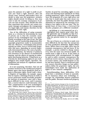 198 • Intellectual Property Rights in an Age of Electronics and Information
poses the existence of a right to profit on pri-
vate use.66
Such a right, however, does not
clearly exist. Instead, policymaker have yet
decide to what uses the proprietors’ exclusive
rights should extend. In doing so, they may
want to take the economic consequences of pri-
vate use into account. They should also note
that assertions that private use causes eco-
nomic damages presupposes the transgression
of a legal right, and cannot, therefore, be the
foundation of that right.
One of the difficulties of using economic
harm as a criterion for determining the issue
of private use is that the economic conse-
quences of new technological uses vary signif-
icantly according to the type of use, the type
of work, and the marketing adaptations that
copyright proprietors make to accommodate
that use. Moreover, technologies that permit
copying can either harm or benefit both propri-
etors and users, depending on several empiri-
cally determined factors: the costs of produc-
tion and distribution, the behavior of producers
and consumers in the absence of unauthorized
copying, and the effects of copying on subse-
quent purchasing behavior. Using harm as a
criterion for determining rights in new tech-
nological uses would require, therefore, the
compilation and analysis of a significant amount
of information.
It is not surprising, therefore, that not all
of those involved in the intellectual property
debate agree that harm should be used as a
basis to determine rights. David Ladd, a form-
er Register of Copyrights, for example, argues
that to require a showing of harm in order to
secure protection would inevitably prejudice
the interests of proprietors, since such a show-
ing is difficult in any event, and it assumes
that a neutral observer could determine what
“fair” compensation is for new technological
uses.67
Others, however, suggest that a heavy
‘Notwithstanding those uses which are fair uses, or which
are exempt or not covered by the act.
“Mr. David Ladd, from a speech, “Seven Years of the New
Copyright Act, ” sponsored by the American Bar Association
Forum Committee on the Entertainent and Sports Industries,
Section on Patent, Trademark and Copyright Law, Washing-
ton, DC, Oct. 26-27, 1984. Some have also argued that since
Section 504(c) of the Copyright Act permits a court to, in its
burden of proof for extending rights to new
areas and showing harm should lie on those
seeking proprietary rights. David Lange would
have the proponent of a new right prove not
only that it would make him more secure eco-
nomically, but that the public domain would
ultimately be enhanced by the extension of ex-
isting or new rights to the new uses.68
The Su-
preme Court, in Sony Corp. v. Universal City
Studios, proposes yet a different standard:
. . . [a] challenge to a non-commercial use of a
copyrighted work requires proof either that
the particular use is harmful, or that if it
should become widespread, it would adversely
affect the potential market for the copyrighted
work.69
The use of harm as a criterion is made even
more difficult by the fact that the concept has
no clear qualitative definition. Rights define
harm. Where there is no right, there may be
economic consequences, but not harm. If, for
example, a person wished to charge money
every time his name was uttered in public, he
would need a right to do so. If his claim to
remuneration went uncompensated, he might
be said to suffer economic consequences (he
would not receive money), but in lieu of a right
to receive money, one would hesitate to say
he had been harmed. Harm to intellectual prop-
erty owners therefore hinges on how policy-
makers define the proprietors’ rights, but new
technologies have made the application of
rights to new contexts ambiguous.
Notwithstanding these difficulties, OTA
found that a calculation of harm is unavoida-
ble in instances where new technology re-
arranges the relationships between proprietors
and the public. Because intellectual property
— —
discretion, award statutory damages in lieu of actual damages
for willful infringement, the issue of harm is irrelevant to in-
fringement. This argument, however, is not entirely germane
to the policy issue of whether a right should be granted or ex-
tended in the first place, and assumes that a fair use defense
is unsuccessful.
‘Statement of Professor David Lange, Duke University
School of Law, Hearings Before the Subcommittee on Courts,
Civil Liberties, and the Administration of Justice of the Com-
mittee on the Judiciary, House of Representatives, 98th Cong.,
1st sess., July 20 and 21, 1983.
“Sony Corp. v. Universal City Studios, 464 U.S. 417 (1984).
 