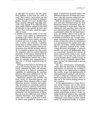 Summary q 7
.— —
of copyright? At present, the law gives
little guidance in this area; nor, until re-
cently, did it need to. Such private use was
so limited it posed no threat to industry
profits. Second, if it were decided that
home copying infringed copyright, how
could a ban against it be enforced? Since
many people could be engaged in this kind
of behavior in the privacy of their own
homes, their activities would be impos-
sible to track.
• A problem of functional works: At one time
a writer wrote solely to communicate
meaning to his readers. He did so in nov-
els, biographies, news stories, scientific
treatises, and even in recipes. Today, how-
ever, a writer can write for a machine
rather than a human audience. He does
so when he writes computer software-in-
structions that tell the machine what to
do. A computer program can also create
new programs, and even control industrial
processes. In the future, information it-
self will play a similar functional role. A
piece of information entered into a data-
base, for example, may automatically re-
tool one of several manufacturing fa-
cilities.
Writings of this kind are becoming cen-
tral to the economy because they can effi-
ciently substitute for labor and mechani-
cal processes. It is, however, precisely the
capability of substituting for machine
processes that causes problems for the tra-
ditional intellectual property system.
Intellectual property law provides two
basic forms of protection–patent and
copyright. These schemes reflect a basic
distinction between invention and author-
ship. Inventions are essentially useful de-
vices or processes, whereas works of au-
thorship convey information and ideas.
And although both schemes encourage the
production and dissemination of ideas,
they do so in two different ways. Patent
requires disclosure, and copyright as-
sumes that in order to profit from a work,
an author must publish it. Moreover, the
types of protection granted reflect the
differences between writings and inven-
tions. Copyright prevents commercial copy-
ing; patent prevents commercial use.
With the development of computer soft-
ware and other functional works, the clear
distinction between inventions and writ-
ings is beginning to break down. These de-
velopments raise questions about whether
new information-based products can be ac-
commodated within the old legal frame-
work, and whether efforts to do so will un-
dermine the original intent of the law.
q A problem of derivative use: A major news-
paper maintains its index on computer.
A user of this index takes the information
in it and analyzes it for another client, giv-
ing him up-to-date, timely information
that is precisely tailored to his needs.
Using electronic technology, a research
chemist can search all bibliographic data
on a particular chemical in a matter of
hours, instead of the weeks it once would
have taken. An investor who must make
a snap decision about whether to buy or
sell can call up a constantly updated data-
base, and use the information to pursue
his profits.
The new information technologies,
which allow for this kind of customized
information on demand, are creating a
wide range of new opportunities to expand
the variety, scope, and sophistication of
information-based products and services.
In fact, a whole new industry has devel-
oped to provide these services; and it is
now one of the fastest growing sectors in
the economy.
As the opportunities to create deriva-
tive works increase and as this sector
comes to play a larger role in the economy,
questions arise about what kinds of infor-
mation can legally be used to create sec-
ondary information products. Under ex-
isting intellectual property law, copyright
holders have the right to benefit from all
subsequent works based on their original
works. If interpreted broadly, it is possi-
 