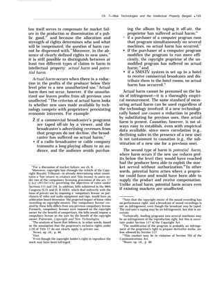 Ch. 7—New Technologies and the Intellectual Property Bargain q 199
law itself serves to compensate for market fail-
ure in the production or dissemination of a pub-
lic good,70
and because the allocation and
strength of rights determines who and what
will be compensated, the question of harm can-
not be dispensed with.71
Moreover, in the ab-
sence of clearly defined rights to new uses,72
it is still possible to distinguish between at
least two different types of claims to harm in
intellectual property: actual harm and poten-
tial harm.
Actual harm occurs when there is a reduc-
tion in the profits of the producer below their
level prior to a new unauthorized use.73
Actual
harm does not occur, however, if the unautho-
rized use leaves profits from all previous uses
unaffected.74
The criterion of actual harm looks
to whether new uses made available by tech-
nology compete with proprietors’ preexisting
economic interests. For example:
Ž if a commercial broadcaster’s programs
are taped off-air by a viewer, and the
broadcaster’s advertising revenues from
that program do not decline, the broad-
caster has suffered no actual harm;75
• if a radio broadcaster or cable company
transmits a long-playing album to an au-
dience, and the audience avoids purchas-
“’For a discussion of market failure, see ch. 6.
“Moreover, copyright law–through the vehicle of the Copy-
right Royalty Tribunal—is already determining what consti-
tutes a “fair return’ to creators and ‘‘fair income’ to users un-
der two of the compulsory licensing provisions of the act. 17
U.S.C. 801(b)(l)(A), governing the objectives of rates under
Sections 115 and 116. In addition, bills submitted in the 98th
Congress (S.31 and H. R.103O), which deal indirectly with the
issue of private use by imposing a‘ ‘compulsory license’ on pur-
chasers of video and audio equipment and tape, would have an
arbitration board determine “the projected impact of home video
recording on copyright owners. The ‘compulsory license’ cre-
ated by these bills differs from any previous compulsory license.
Formerly, compulsory licenses were imposed on the copyright
owner for the benefit of competitors; the bills would impose a
compulsory license on the user for the benefit of the copyright
owner. Patterson, Copyright and New Technologies.
‘iThe analysis of harm that follows is, in other words, based
on the assumption that the proprietor’s exclusive rights under
$106 of Title 17 do not clearly apply to private use.
‘iBesen, op. cit., p. 46.
‘“Ibid.
“$Even though the copyright holder’s right to reproduce the
work may have been infringed.
•
q
q
ing the album by taping it off-air, the
proprietor has suffered actual harm;76
if a purchaser of a computer program runs
that program simultaneously on several
machines, no actual harm has occurred;77
if the purchaser of a computer program
modifies the program to run more effi-
ciently, the copyright proprietor of the un-
modified program has suffered no actual
harm;78
and
if a SMATV system is set up in a hotel
to receive commercial broadcasts and dis-
tribute them to the hotel rooms, no actual
harm has occurred.79
Actual harm cannot be presumed on the ba-
sis of infringement—it is a thoroughly empiri-
cal measurement. The same standard of meas-
uring actual harm can be used regardless of
the technology involved: if a new technologi-
cally based use causes a reduction in profits
by substituting for previous uses, then actual
harm is present. Causation, however, is not al-
ways easy to establish, even with empirical
data available, since mere correlation (e.g.,
declining sales in the presence of a new use)
is not tantamount to causation (e.g., the sub-
stitution of a new use for a previous one).
The second type of harm is potential harm,
where harm occurs if the new use reduces prof-
its below the level they would have reached
had the producer been able to exploit the mar-
ket served without authorization.80
In other
words, potential harm arises where a proprie-
tor could have and would have been able to
supply the product and receive compensation.
Unlike actual harm, potential harm occurs even
if existing markets are unaffected.
—.———.
“’Note that the copyright owner of the sound recording has
no performance right, and a broadcast of sound recordings is
not an infringement, even though the broadcast may be taped.
The end-user’s taping may be an infringement, but this is un-
certain.
“Technically, loading programs into several machines may
be an infringement of the reproduction right, but this is uncer-
tain under Section 117 of the Copyright Act.
78
The modification of the program is probably an infringe-
ment of the proprietor’s right to prepare derivative works, un-
less allowed by Section 117.
“’This conduct may be in violation of Section 705 of the
Communications Act.
“’Besen, op. cit., p. 46.
 