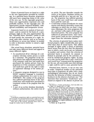 200 . Intellectual Property Rights in an Age of Electronics and Information
Claims of potential harm are based on a right
to the new opportunities provided by technol-
ogy. In a potential harm situation, proprietors
and users have competing claims to the value
of the new use. To the copyright proprietor,
these new opportunities represent new and
profitable markets. To the copyright user, the
opportunities provide enhanced flexibility, wide-
spread availability and inexpensive access.
Arguments based on an analysis of harm pre-
sume—and so cannot be the basis of—a pro-
prietary right in the new opportunities for
use.81
Potential harm, therefore, cannot in and
of itself justify the extension of a right. In-
stead, some other criterion, such as an increase
in efficiency or access (see below), is needed
in order to determine whether to extend a right
to new uses.
Like actual harm situations, potential harm
can take many different forms and appeal to
many different rights:
q
q
q
An unauthorized off-air videotape of a sub-
scription television motion picture is made
by a consumer. The proprietor of the mo-
tion picture has suffered potential harm
if the consumer could have and would have
purchased the motion picture from the
proprietor-or if the consumer could have
and would have paid for the right to make
an authorized videotape of the motion pic-
ture.82
A computer program designed to run in
BASIC computer language is translated,
without authorization, by a user to run in
FORTRAN. The author of the program
has suffered potential harm if the user
could have and would have purchased a
translated version of the program from the
author.
A user of an on-line database downloads,
without authorization, the entire text of
“’To predicate a proprietary right on a potential harm anal-
ysis is circular: X is harmed because X has a right to the new
use and X has a right to the new use because X is harmed.
“’Note that in this scenario, potential harm exists even
though the conduct may be entirely legal.
an article. The user thereafter consults the
article at his leisure. Database articles are
normally paid for on a “pay per use” ba-
sis. The proprietor has suffered potential
harm if the user could have and would
have paid for each use.
A television station broadcasts its news
stories and shortly thereafter erases the
videotapes on which they are fixed. A busi-
ness videotapes the news programs off-
air, and later sells copies of the tapes to
interested parties. The news program has
suffered no potential harm, since inter-
ested parties could not have purchased the
tapes from the television station.83
The criterion of potential harm makes intel-
lectual property rights considerably more pow-
erful than that of actual harm. This added
strength of rights under a theory of potential
harm stems from the fact that the potential
uses to which a work can be put are unlimited
in number and variety. Once the criterion of
potential harm is accepted, its amount is
limited in principle only by the activities cov-
ered by intellectual property rights. So long
as a case can be made that a user could have
and would have84
remunerated the proprietor
for the use, all conceivable uses that infringe
a right could be said to cause potential harm.
Potential harm, however, is not an easy case
to make. Empirical studies of the potential
harm done to proprietors all suffer from a basic
methodological shortcoming: they do not clearly
describe the behavior of either consumers or
producers in the absence of private use.85
The
assertion that consumers “would have” pur-
chased an original in the absence of private use
. —
“’See: Duncan v. Pacific and Southern, 744 F.2d 1490 (llth
Cir. 1984), cert. denied, 105 S. Ct. 1867.
“Note that even “would have and could have” suffers from
definitional ambiguity. “Would have” can refer to a subjective
disposition of the user to buy in the absence of an ability to
copy (a most difficult item of proof), or to the collective eco-
nomic behavior of the market in the absence of copying (it is
the latter of these that Besen uses in his resolution of the prob-
lem of indeterminacy (see below)). “Could have” can refer to
either the financial ability of the user to buy in the absence of
copying (calculated either individually or in the aggregate) or
to the availability of an original (problematic in the case of tele-
vision broadcasts).
“S~e Besen, op. cit.,pp 52-54.
 
