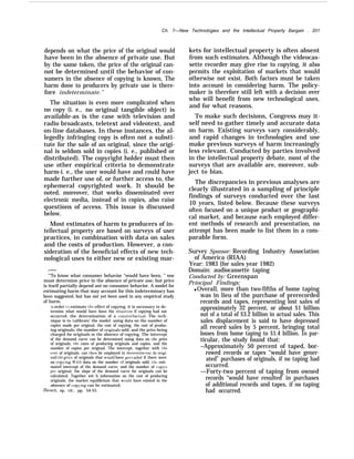 Ch. 7—New Technologies and the Intellectual Property Bargain . 201
depends on what the price of the original would
have been in the absence of private use. But
by the same token, the price of the original can-
not be determined until the behavior of con-
sumers in the absence of copying is known, The
harm done to producers by private use is there-
fore indeterminate.”
The situation is even more complicated when
no copy (i. e., no original tangible object) is
available-as is the case with television and
radio broadcasts, teletext and videotext, and
on-line databases. In these instances, the al-
legedly infringing copy is often not a substi-
tute for the sale of an original, since the origi-
nal is seldom sold in copies (i. e., published or
distributed). The copyright holder must then
use other empirical criteria to demonstrate
harm-i. e., the user would have and could have
made further use of, or further access to, the
ephemeral copyrighted work. It should be
noted, moreover, that works disseminated over
electronic media, instead of in copies, also raise
questions of access. This issue is discussed
below.
Most estimates of harm to producers of in-
tellectual property are based on surveys of user
practices, in combination with data on sales
and the costs of production. However, a con-
sideration of the beneficial effects of new tech-
nological uses to either new or existing mar-
.——
“’To know what consumer behavior “would have been, ” one
must determine price in the absence of private use; but price
is itself partially depend ant on consumer behavior. A model for
estimating harm that may account for this indeterminacy has
been suggested, but has not yet been used in any empirical study
of harm.
In order to estimate the effect of copying. it is necessary to de-
termine what would have been the situzition if copying had not
occurred. the determination of a counterfactual. The tech-
nique is to ‘calibrate’ the model. using data on the number of
copies made per original, the cost of copying, the cost of produc-
ing originals, the number of originaIs sold, and the price being
charged for originals m the absence of copying, The intercept
of the demand curve can be determined using data on the price
of originals, the costs of producing originals and copies, and the
number of copies per original. The intercept, together with the
cost of originals, can then be employed to dererrnine (sic; in origi-
nal) the price of originals that would have prmailed if there were
no cop:ing. With data on the number of originals sold, the esti-
mated intercept of the demand curve, and the number of copies
per original, the slope of the demand curve for originals can be
calculated. Together wit h information on the cost of producing
originals, the market equilibrium that would have existed in the
absence of cop}ing can he estimated.
13esen, op. cit., pp. 54-55.
kets for intellectual property is often absent
from such estimates. Although the videocas-
sette recorder may give rise to copying, it also
permits the exploitation of markets that would
otherwise not exist. Both factors must be taken
into account in considering harm. The policy-
maker is therefore still left with a decision over
who will benefit from new technological uses,
and for what reasons.
To make such decisions, Congress may it-
self need to gather timely and accurate data
on harm. Existing surveys vary considerably,
and rapid changes in technologies and use
make previous surveys of harm increasingly
less relevant. Conducted by parties involved
in the intellectual property debate, most of the
surveys that are available are, moreover, sub-
ject to bias.
The discrepancies in previous analyses are
clearly illustrated in a sampling of principle
findings of surveys conducted over the last
10 years, listed below. Because these surveys
often focused on a unique product or geographi-
cal market, and because each employed differ-
ent methods of research and presentation, no
attempt has been made to list them in a com-
parable form.
Survey Sponsor: Recording Industry Association
of America (RIAA)
Year: 1983 {for sales year 1982)
Domain: audiocassette taping
Conducted by: Greenspan
Principal Findings;
q Overall, more than two-fifths of home taping
was in lieu of the purchase of prerecorded
records and tapes, representing lost sales of
approximately 32 percent, or about $1 billion
out of a total of $3.2 billion in actual sales. This
sales displacement is said to have depressed
all record sales by 5 percent, bringing total
losses from home taping to $1.4 billion. In par-
ticular, the study found that:
–Approximately 50 percent of taped, bor-
rowed records or tapes ‘‘would have gener-
ated” purchases of originals, if no taping had
occurred.
—Forty-two percent of taping from owned
records “would have resulted’ in purchases
of additional records and tapes, if no taping
had occurred.
 