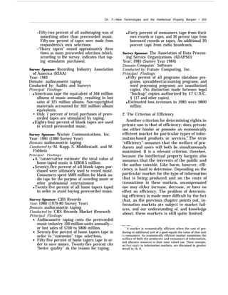 Ch. 7—New Technologies and the Intellectual Property Bargain • 203
–Fifty-two percent of all audiotaping was of
something other than prerecorded music.
Fifty-one percent of tapes were made from
respondents’s own selections.
–“Heavy tapers” owned approximately three
times as many prerecorded selections (which,
according to the survey, indicates that tap-
ing stimulates purchases).
Survey Sponsor: Recording Industry Association
of America (RIAA)
Year: 1983
Domain: audiocassette taping
Conducted by: Audits and Surveys
Principal Findings:
q Americans tape the equivalent of 564 million
albums of music annually, resulting in lost
sales of 325 million albums. Non-copyrighted
materials accounted for 302 million album
equivalents.
• Only 7 percent of retail purchases of prere-
corded tapes are stimulated by taping.
q Eighty-four percent of blank tapes are used
to record prerecorded music,
Survey Sponsor: Warner Communications, Inc.
Year: 1981 (1980 Survey Year)
Domain: audiocassette taping
Conducted by: M. Kapp, S. Middlestadt, and M.
Fishbein
Principal Findings:
q A ‘‘conservative estimate’ the total value of
home-taped music is $2858.5 million.
q Seventy-five percent of all blank tapes pur-
chased were ultimately used to record music.
Consumers spent $609 million for blank au-
dio tape for the purpose of recording music or
other professional entertainment
q Twenty-five percent of all home tapers taped
in order to avoid buying prerecorded music.
Survey Sponsor: CBS Records
Year: 1980 (1979-80 Survey Year)
Domain: audiocassette taping
Conducted by: CBS Records Market Research
Principal Findings:
Audiocassette taping costs the prerecorded
music industry 100 million units annually—
or lost sales of $700 to $800 million.
Seventy-five percent of home tapers tape in
order to “customize” tape selections,
Fifty-five percent of home tapers tape in or-
der to save money. Twenty-five percent cite
“better quality” as the reason for taping.
q Forty percent of consumers tape from their
own records or tapes, and 30 percent tape from
borrowed records or tapes. An additional 20
percent tape from radio broadcasts.
Survey Sponsor: The Association of Data Process-
ing Service Organizations (ADAPSO)
Year: 1985 (Survey Year 1984)
Domain: Computer Software
Conducted by: Future Computing, Inc.
Principal Findings:
q Fifty percent of all programs (database pro-
grams, spreadsheet/accounting programs, and
word processing programs) are unauthorized
copies. (No distinction made between legal
“backup” copies authorized by 17 U.S.C.
§ 117 and other copies).
q Estimated loss revenues in 1985 were $800
million.
2. The Criterion of Efficiency
Another criterion for determining rights in
private use is that of efficiency: does private
use either hinder or promote an economically
efficient market for particular types of infor-
mation-based products or services.87
The term
“efficiency” assumes that the welfare of pro-
ducers and users will both be simultaneously
maximized. It is a relevant criterion, therefore,
because the intellectual property bargain also
assumes that the interests of the public and
the author coincide. Like harm, however, effi-
ciency is hard to determine. Depending on the
particular market for the type of information
that is being produced and on the costs of
transactions in these markets, uncompensated
use may either increase, decrease, or have no
effect on efficiency. The problem of determin-
ing efficiency is made more difficult by the fact
that, as the previous chapter points out, in-
formation markets are subject to market fail-
ures, and our understanding of, and knowledge
about, these markets is still quite limited.
— — . .
‘“A market is economically efficient when the cost of pro-
ducing an additional unit of a good equals the value of that unit
to consumers. An economically efficient market maximizes the
welfare of both the producers and consumers of information,
and allocates resources to their most valued use. These concepts,
as the~’ appl~’ to information markets, are discussed in greater
detail in ch. 6.
 