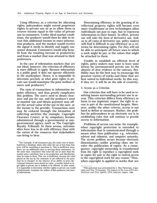 204 . Intellectual Property Rights in an Age of Electronics and /formation
Using efficiency as a criterion for allocating
rights, policymakers might extend proprietors
rights to private use so as to allow them to
recover income equal to the value of private
use to consumers. Under ideal market condi-
tions, the producer would then be able to in-
vest this additional income in more informa-
tion products, and the market would receive
the signal it needs to identify and supply con-
sumer demand. Consumers would also bene-
fit from the resulting increase in productivity
and from a market that was attuned to their
preferences.
In the case of information markets that are
not ideal, however, the criterion of efficiency
is more difficult to apply. Because information
is a public good, it does not operate efficiently
in the marketplace. Hence, it is impossible to
determine precisely at what point rights to pri-
vate use would maximize the joint welfare of
users and producers.88
The costs of transactions in information im-
pedes efficiency, and thus greatly complicates
this problem. The user’s need to obtain clear-
ance and pay for use, and the producer’s need
to monitor use and obtain payment may off-
set the actual value of the use to the user, or
the income to the provider. Transactions costs
may be reduced through the formation of
collecting societies (for example, Copyright
Clearance Center), or by compulsory licenses
administered through a governmental or non-
governmental agency (such as The Copyright
Royalty Tribunal). In these arenas, outcomes
often have less to do with efficiency than with
the extent of the resources that stakeholders
can bring to bear.
88
For example, if all consumers pay the same rate to down-
load from a database, those who value the use at less than that
price will be unwilling to purchase it. This is inefficient since
there are no additional costs to serving these consumers, At
the same time, consumers who value the use at more than the
market price contribute less to its production and distribution
than its value to them. This, too, is inefficient, because the value
placed on the use by the consumer is not reflected in the price
that he is charged. In the absence of an ability to price dis-
criminate between users based on value, a market based on le-
gal rights to private use is unlikely to be efficient. In other words,
it is impossible to determine whether rights to private use would
simultaneously maximize the welfare of both producers and users
of information.
Determining efficiency in the granting of in-
tellectual property rights will become even
more troublesome as new technologies allow
individuals not just to copy, but to reprocess
information in their homes. In effect, private
use will take the form of derivative use. And,
as in all cases of derivative use, policy makers
will find it difficult to use efficiency as a cri-
terion for determining rights. For they will not
be able to anticipate all future uses to which
a work might be put, or the values that might
be attached to them.
Unable to establish an efficient level of
rights, policy makers may want to leave some
leeway for unremunerated private use. In the
absence of clear evidence to the contrary, flex-
ibility may be the best way to encourage the
greatest variety of works and those that are
best suited to individual needs. In this way,
if they err, it will be on the side of creativity.
3. Access as a Criterion
One criterion that will have to be used in re-
solving issues surrounding private use is ac-
cess. This criterion differs from efficiency or
harm in one important respect: the right to ac-
cess is part of the constitutional bargain. More-
over, unlike the other criteria, access is not
hard to define or measure. Rather, the prob-
lem for policymakers in an electronic era is in
establishing rules that will continue to provide
access to information.
Problems of access can arise, for example,
when copyright protection is extended to
information that is communicated through a
means other than publication- e.g., television,
teletext and videotext, and computer networks.
The access problem occurs because electronic
dissemination—unlike printing—does not in-
volve the publication of copies. As a conse-
quence, copyright ownership is transformed
from the right to reproduce a copyrighted work
in copies for sale to the right to control access
to the copyrighted work for any reason.89
Thus,
when copyright is applied to works that are
“’This potential was articulated by L. Ray Patterson, Copy-
right and New Technology: The Impact of the Law of Privacvv,
Antitrust and Free Speech, OTA contract report, 1984.
 